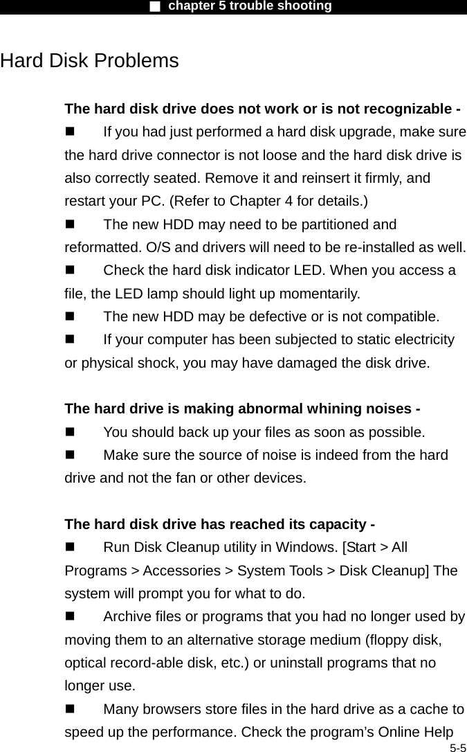                        ■ chapter 5 trouble shooting                        5-5 Hard Disk Problems  The hard disk drive does not work or is not recognizable -   If you had just performed a hard disk upgrade, make sure the hard drive connector is not loose and the hard disk drive is also correctly seated. Remove it and reinsert it firmly, and restart your PC. (Refer to Chapter 4 for details.)   The new HDD may need to be partitioned and reformatted. O/S and drivers will need to be re-installed as well.   Check the hard disk indicator LED. When you access a file, the LED lamp should light up momentarily.   The new HDD may be defective or is not compatible.   If your computer has been subjected to static electricity or physical shock, you may have damaged the disk drive.  The hard drive is making abnormal whining noises -   You should back up your files as soon as possible.   Make sure the source of noise is indeed from the hard drive and not the fan or other devices.  The hard disk drive has reached its capacity -   Run Disk Cleanup utility in Windows. [Start > All Programs > Accessories > System Tools > Disk Cleanup] The system will prompt you for what to do.   Archive files or programs that you had no longer used by moving them to an alternative storage medium (floppy disk, optical record-able disk, etc.) or uninstall programs that no longer use.   Many browsers store files in the hard drive as a cache to speed up the performance. Check the program&rsquo;s Online Help 