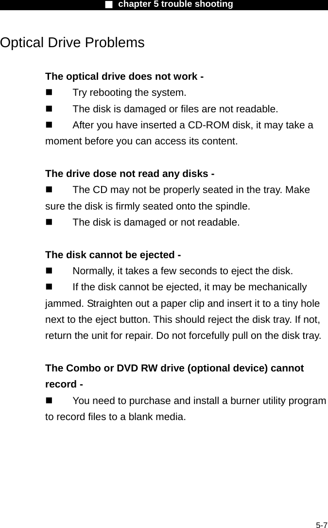                       ■ chapter 5 trouble shooting                        5-7 Optical Drive Problems  The optical drive does not work -   Try rebooting the system.   The disk is damaged or files are not readable.   After you have inserted a CD-ROM disk, it may take a moment before you can access its content.  The drive dose not read any disks -   The CD may not be properly seated in the tray. Make sure the disk is firmly seated onto the spindle.   The disk is damaged or not readable.  The disk cannot be ejected -   Normally, it takes a few seconds to eject the disk.   If the disk cannot be ejected, it may be mechanically jammed. Straighten out a paper clip and insert it to a tiny hole next to the eject button. This should reject the disk tray. If not, return the unit for repair. Do not forcefully pull on the disk tray.  The Combo or DVD RW drive (optional device) cannot record -   You need to purchase and install a burner utility program to record files to a blank media.     