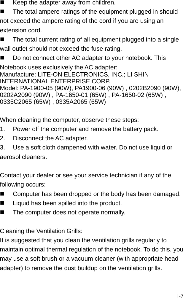  i -7   Keep the adapter away from children.   The total ampere ratings of the equipment plugged in should not exceed the ampere rating of the cord if you are using an extension cord.   The total current rating of all equipment plugged into a single wall outlet should not exceed the fuse rating.   Do not connect other AC adapter to your notebook. This Notebook uses exclusively the AC adapter: Manufacture: LITE-ON ELECTRONICS, INC.; LI SHIN INTERNATIONAL ENTERPRISE CORP. Model: PA-1900-05 (90W), PA1900-06 (90W) , 0202B2090 (90W), 0202A2090 (90W) , PA-1650-01 (65W) , PA-1650-02 (65W) , 0335C2065 (65W) , 0335A2065 (65W)  When cleaning the computer, observe these steps: 1.  Power off the computer and remove the battery pack. 2.  Disconnect the AC adapter. 3.  Use a soft cloth dampened with water. Do not use liquid or aerosol cleaners.  Contact your dealer or see your service technician if any of the following occurs:   Computer has been dropped or the body has been damaged.   Liquid has been spilled into the product.   The computer does not operate normally.  Cleaning the Ventilation Grills: It is suggested that you clean the ventilation grills regularly to maintain optimal thermal regulation of the notebook. To do this, you may use a soft brush or a vacuum cleaner (with appropriate head adapter) to remove the dust buildup on the ventilation grills. 