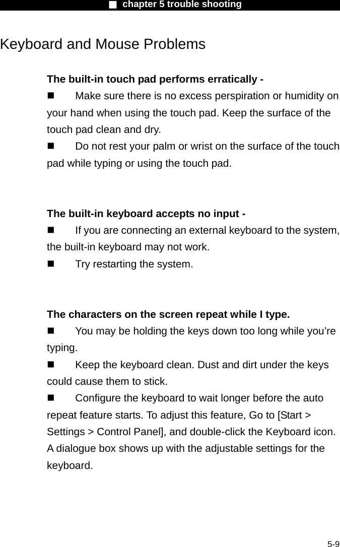                        ■ chapter 5 trouble shooting                        5-9 Keyboard and Mouse Problems    The built-in touch pad performs erratically -   Make sure there is no excess perspiration or humidity on your hand when using the touch pad. Keep the surface of the touch pad clean and dry.   Do not rest your palm or wrist on the surface of the touch pad while typing or using the touch pad.   The built-in keyboard accepts no input -   If you are connecting an external keyboard to the system, the built-in keyboard may not work.   Try restarting the system.   The characters on the screen repeat while I type.   You may be holding the keys down too long while you&rsquo;re typing.   Keep the keyboard clean. Dust and dirt under the keys could cause them to stick.   Configure the keyboard to wait longer before the auto repeat feature starts. To adjust this feature, Go to [Start > Settings > Control Panel], and double-click the Keyboard icon. A dialogue box shows up with the adjustable settings for the keyboard.  