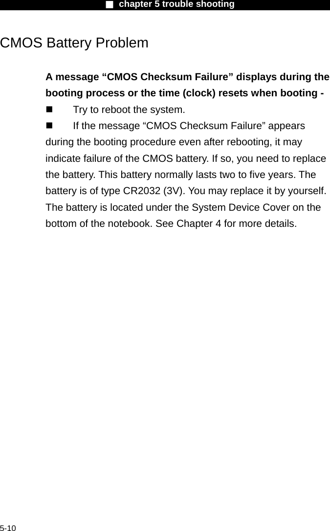                        ■ chapter 5 trouble shooting                        5-10 CMOS Battery Problem  A message &ldquo;CMOS Checksum Failure&rdquo; displays during the booting process or the time (clock) resets when booting -   Try to reboot the system.   If the message &ldquo;CMOS Checksum Failure&rdquo; appears during the booting procedure even after rebooting, it may indicate failure of the CMOS battery. If so, you need to replace the battery. This battery normally lasts two to five years. The battery is of type CR2032 (3V). You may replace it by yourself. The battery is located under the System Device Cover on the bottom of the notebook. See Chapter 4 for more details.     