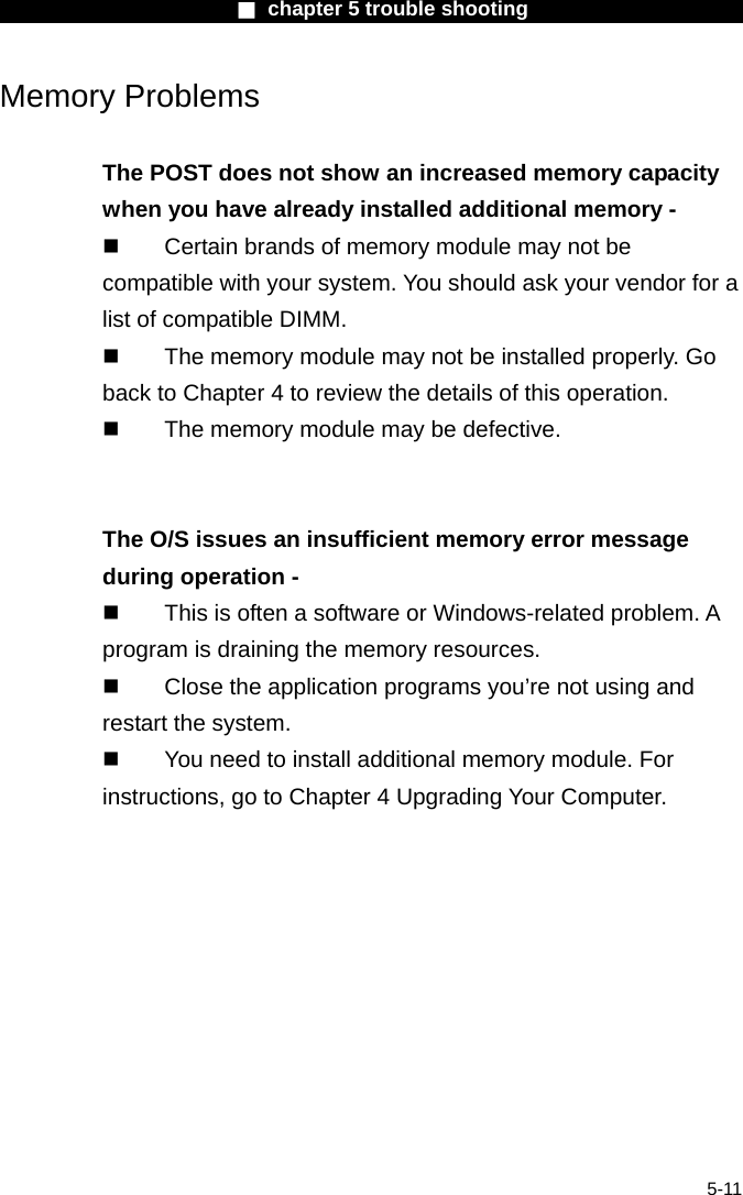                        ■ chapter 5 trouble shooting                        5-11 Memory Problems  The POST does not show an increased memory capacity when you have already installed additional memory -   Certain brands of memory module may not be compatible with your system. You should ask your vendor for a list of compatible DIMM.   The memory module may not be installed properly. Go back to Chapter 4 to review the details of this operation.   The memory module may be defective.   The O/S issues an insufficient memory error message during operation -   This is often a software or Windows-related problem. A program is draining the memory resources.   Close the application programs you&rsquo;re not using and restart the system.   You need to install additional memory module. For instructions, go to Chapter 4 Upgrading Your Computer.  