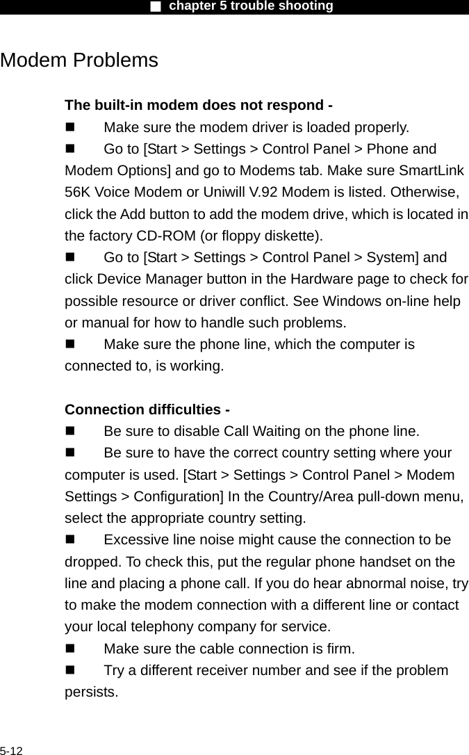                        ■ chapter 5 trouble shooting                        5-12 Modem Problems  The built-in modem does not respond -     Make sure the modem driver is loaded properly.   Go to [Start > Settings > Control Panel > Phone and Modem Options] and go to Modems tab. Make sure SmartLink 56K Voice Modem or Uniwill V.92 Modem is listed. Otherwise, click the Add button to add the modem drive, which is located in the factory CD-ROM (or floppy diskette).   Go to [Start > Settings > Control Panel > System] and click Device Manager button in the Hardware page to check for possible resource or driver conflict. See Windows on-line help or manual for how to handle such problems.   Make sure the phone line, which the computer is connected to, is working.  Connection difficulties -     Be sure to disable Call Waiting on the phone line.   Be sure to have the correct country setting where your computer is used. [Start > Settings > Control Panel > Modem Settings > Configuration] In the Country/Area pull-down menu, select the appropriate country setting.   Excessive line noise might cause the connection to be dropped. To check this, put the regular phone handset on the line and placing a phone call. If you do hear abnormal noise, try to make the modem connection with a different line or contact your local telephony company for service.   Make sure the cable connection is firm.   Try a different receiver number and see if the problem persists.  