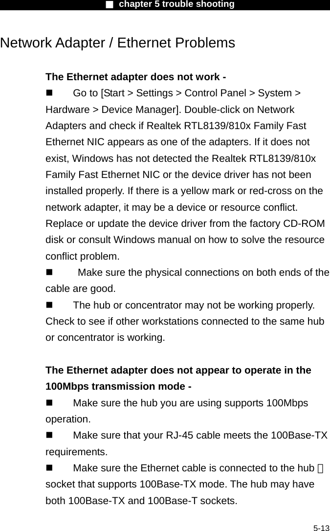                        ■ chapter 5 trouble shooting                        5-13 Network Adapter / Ethernet Problems  The Ethernet adapter does not work -   Go to [Start > Settings > Control Panel > System > Hardware > Device Manager]. Double-click on Network Adapters and check if Realtek RTL8139/810x Family Fast Ethernet NIC appears as one of the adapters. If it does not exist, Windows has not detected the Realtek RTL8139/810x Family Fast Ethernet NIC or the device driver has not been installed properly. If there is a yellow mark or red-cross on the network adapter, it may be a device or resource conflict. Replace or update the device driver from the factory CD-ROM disk or consult Windows manual on how to solve the resource conflict problem.     Make sure the physical connections on both ends of the cable are good.   The hub or concentrator may not be working properly. Check to see if other workstations connected to the same hub or concentrator is working.  The Ethernet adapter does not appear to operate in the 100Mbps transmission mode -   Make sure the hub you are using supports 100Mbps operation.   Make sure that your RJ-45 cable meets the 100Base-TX requirements.   Make sure the Ethernet cable is connected to the hub 　 socket that supports 100Base-TX mode. The hub may have both 100Base-TX and 100Base-T sockets.  
