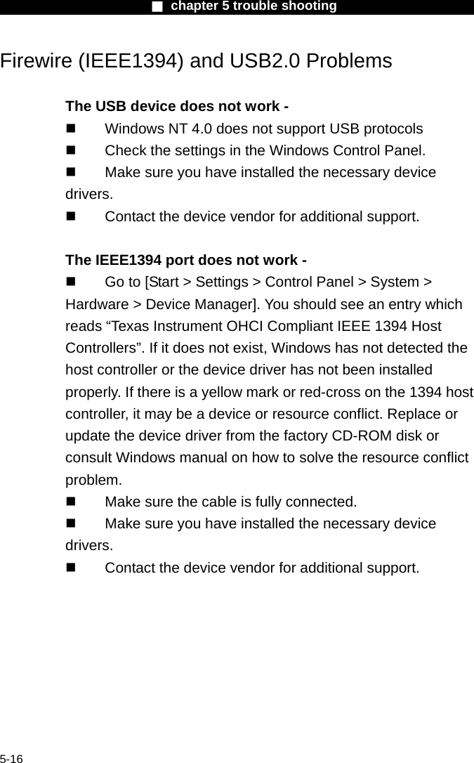                        ■ chapter 5 trouble shooting                        5-16 Firewire (IEEE1394) and USB2.0 Problems  The USB device does not work -   Windows NT 4.0 does not support USB protocols   Check the settings in the Windows Control Panel.   Make sure you have installed the necessary device drivers.   Contact the device vendor for additional support.  The IEEE1394 port does not work -   Go to [Start > Settings > Control Panel > System > Hardware > Device Manager]. You should see an entry which reads &ldquo;Texas Instrument OHCI Compliant IEEE 1394 Host Controllers&rdquo;. If it does not exist, Windows has not detected the host controller or the device driver has not been installed properly. If there is a yellow mark or red-cross on the 1394 host controller, it may be a device or resource conflict. Replace or update the device driver from the factory CD-ROM disk or consult Windows manual on how to solve the resource conflict problem.   Make sure the cable is fully connected.   Make sure you have installed the necessary device drivers.   Contact the device vendor for additional support.  