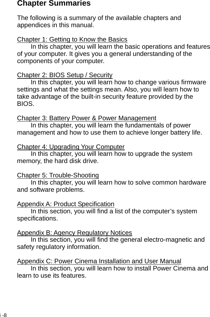  i -8 Chapter Summaries  The following is a summary of the available chapters and appendices in this manual.  Chapter 1: Getting to Know the Basics   In this chapter, you will learn the basic operations and features of your computer. It gives you a general understanding of the components of your computer.  Chapter 2: BIOS Setup / Security   In this chapter, you will learn how to change various firmware settings and what the settings mean. Also, you will learn how to take advantage of the built-in security feature provided by the BIOS.  Chapter 3: Battery Power &amp; Power Management   In this chapter, you will learn the fundamentals of power management and how to use them to achieve longer battery life.  Chapter 4: Upgrading Your Computer   In this chapter, you will learn how to upgrade the system memory, the hard disk drive.  Chapter 5: Trouble-Shooting   In this chapter, you will learn how to solve common hardware and software problems.  Appendix A: Product Specification   In this section, you will find a list of the computer&rsquo;s system specifications.  Appendix B: Agency Regulatory Notices   In this section, you will find the general electro-magnetic and safety regulatory information.  Appendix C: Power Cinema Installation and User Manual   In this section, you will learn how to install Power Cinema and learn to use its features.   