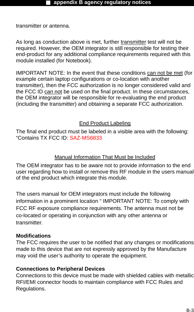                  ■ appendix B agency regulatory notices                  B-3 transmitter or antenna.  As long as conduction above is met, further transmitter test will not be required. However, the OEM integrator is still responsible for testing their end-product for any additional compliance requirements required with this module installed (for Notebook).  IMPORTANT NOTE: In the event that these conditions can not be met (for example certain laptop configurations or co-location with another transmitter), then the FCC authorization is no longer considered valid and the FCC ID can not be used on the final product. In these circumstances, the OEM integrator will be responsible for re-evaluating the end product (including the transmitter) and obtaining a separate FCC authorization.  End Product Labeling The final end product must be labeled in a visible area with the following: &ldquo;Contains TX FCC ID: SAZ-MS6833  Manual Information That Must be Included The OEM integrator has to be aware not to provide information to the end user regarding how to install or remove this RF module in the users manual of the end product which integrate this module.  The users manual for OEM integrators must include the following information in a prominent location &ldquo; IMPORTANT NOTE: To comply with FCC RF exposure compliance requirements. The antenna must not be co-located or operating in conjunction with any other antenna or transmitter.  Modifications The FCC requires the user to be notified that any changes or modifications made to this device that are not expressly approved by the Manufacture may void the user&rsquo;s authority to operate the equipment.  Connections to Peripheral Devices Connections to this device must be made with shielded cables with metallic RFI/EMI connector hoods to maintain compliance with FCC Rules and Regulations.  