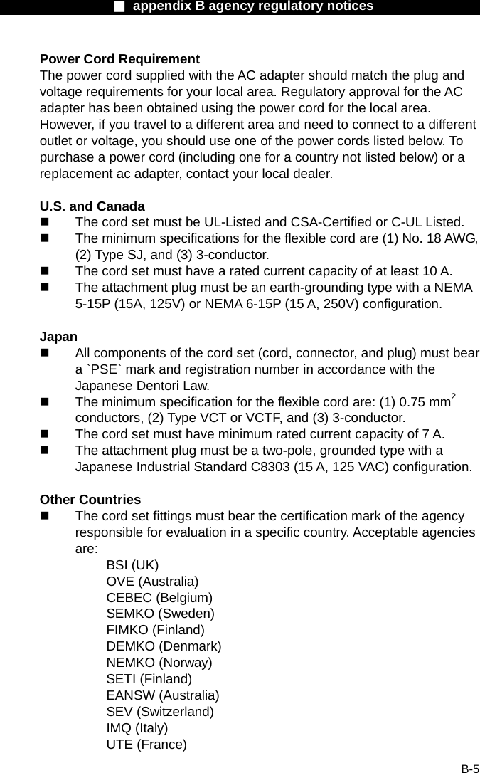                  ■ appendix B agency regulatory notices                  B-5 Power Cord Requirement The power cord supplied with the AC adapter should match the plug and voltage requirements for your local area. Regulatory approval for the AC adapter has been obtained using the power cord for the local area. However, if you travel to a different area and need to connect to a different outlet or voltage, you should use one of the power cords listed below. To purchase a power cord (including one for a country not listed below) or a replacement ac adapter, contact your local dealer.  U.S. and Canada   The cord set must be UL-Listed and CSA-Certified or C-UL Listed.   The minimum specifications for the flexible cord are (1) No. 18 AWG, (2) Type SJ, and (3) 3-conductor.   The cord set must have a rated current capacity of at least 10 A.   The attachment plug must be an earth-grounding type with a NEMA 5-15P (15A, 125V) or NEMA 6-15P (15 A, 250V) configuration.  Japan   All components of the cord set (cord, connector, and plug) must bear a `PSE` mark and registration number in accordance with the Japanese Dentori Law.   The minimum specification for the flexible cord are: (1) 0.75 mm2 conductors, (2) Type VCT or VCTF, and (3) 3-conductor.   The cord set must have minimum rated current capacity of 7 A.   The attachment plug must be a two-pole, grounded type with a Japanese Industrial Standard C8303 (15 A, 125 VAC) configuration.  Other Countries   The cord set fittings must bear the certification mark of the agency responsible for evaluation in a specific country. Acceptable agencies are: BSI (UK) OVE (Australia) CEBEC (Belgium) SEMKO (Sweden) FIMKO (Finland) DEMKO (Denmark) NEMKO (Norway) SETI (Finland) EANSW (Australia) SEV (Switzerland) IMQ (Italy) UTE (France) 