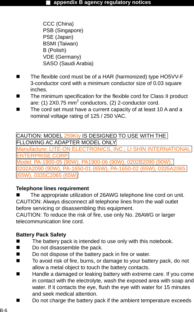                  ■ appendix B agency regulatory notices                  B-6 CCC (China) PSB (Singapore) PSE (Japan) BSMI (Taiwan) B (Polish) VDE (Germany) SASO (Saudi Arabia)    The flexible cord must be of a HAR (harmonized) type HO5VV-F 3-conductor cord with a minimum conductor size of 0.03 square inches.   The minimum specification for the flexible cord for Class II product are: (1) 2X0.75 mm2 conductors, (2) 2-conductor cord.   The cord set must have a current capacity of at least 10 A and a nominal voltage rating of 125 / 250 VAC.   CAUTION: MODEL 259KIy IS DESIGNED TO USE WITH THE FLLOWING AC ADAPTER MODEL ONLY Manufacture: LITE-ON ELECTRONICS, INC.; LI SHIN INTERNATIONAL ENTERPRISE CORP. Model: PA-1900-05 (90W), PA1900-06 (90W); 0202B2090 (90W), 0202A2090 (90W), PA-1650-01 (65W), PA-1650-02 (65W), 0335A2065 (65W), 0335C2065 (65W)  Telephone lines requirement   The appropriate utilization of 26AWG telephone line cord on unit. CAUTION: Always disconnect all telephone lines from the wall outlet before servicing or disassembling this equipment. CAUTION: To reduce the risk of fire, use only No. 26AWG or larger telecommunication line cord.  Battery Pack Safety   The battery pack is intended to use only with this notebook.   Do not disassemble the pack.   Do not dispose of the battery pack in fire or water.   To avoid risk of fire, burns, or damage to your battery pack, do not allow a metal object to touch the battery contacts.   Handle a damaged or leaking battery with extreme care. If you come in contact with the electrolyte, wash the exposed area with soap and water. If it contacts the eye, flush the eye with water for 15 minutes and seek medical attention.   Do not charge the battery pack if the ambient temperature exceeds 