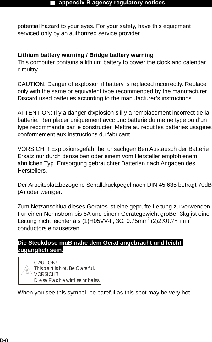                 ■ appendix B agency regulatory notices                  B-8 potential hazard to your eyes. For your safety, have this equipment serviced only by an authorized service provider.   Lithium battery warning / Bridge battery warning This computer contains a lithium battery to power the clock and calendar circuitry.  CAUTION: Danger of explosion if battery is replaced incorrectly. Replace only with the same or equivalent type recommended by the manufacturer. Discard used batteries according to the manufacturer&rsquo;s instructions.  ATTENTION: Il y a danger d&rsquo;xplosion s&rsquo;il y a remplacement incorrect de la batterie. Remplacer uniquement avcc unc batterie du meme type ou d&rsquo;un type recommande par le constructer. Mettre au rebut les batteries usagees conformement aux instructions du fabricant.  VORSICHT! Explosionsgefahr bei unsachgemBen Austausch der Batterie Ersatz nur durch denselben oder einem vom Hersteller empfohlenem ahnlichen Typ. Entsorgung gebrauchter Batterien nach Angaben des Herstellers.  Der Arbeitsplatzbezogene Schalldruckpegel nach DIN 45 635 betragt 70dB (A) oder weniger.  Zum Netzanschlua dieses Gerates ist eine geprufte Leitung zu verwenden. Fur einen Nennstrom bis 6A und einem Gerategewicht groBer 3kg ist eine Leitung nicht leichter als (1)H05VV-F, 3G, 0.75mm2 (2)2X0.75 mm2 conductors einzusetzen.  Die Steckdose muB nahe dem Gerat angebracht und leicht zuganglich sein. CAUTION!This p a rt  is  h ot. Be C are fu l.VORSICHT!Diese Flache wird sehr heiss. When you see this symbol, be careful as this spot may be very hot.   