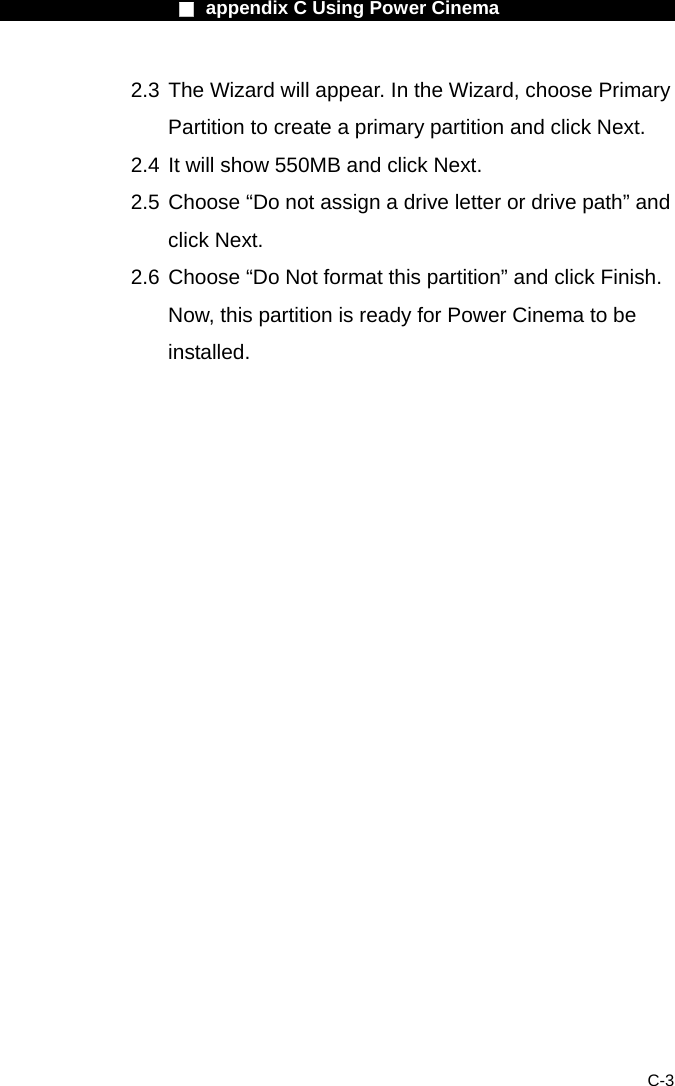                    ■ appendix C Using Power Cinema                      C-3 2.3 The Wizard will appear. In the Wizard, choose Primary Partition to create a primary partition and click Next.   2.4 It will show 550MB and click Next.   2.5 Choose &ldquo;Do not assign a drive letter or drive path&rdquo; and click Next. 2.6 Choose &ldquo;Do Not format this partition&rdquo; and click Finish. Now, this partition is ready for Power Cinema to be installed.   