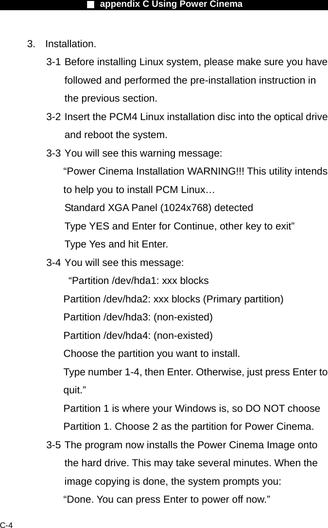                    ■ appendix C Using Power Cinema                      C-4 3. Installation.  3-1 Before installing Linux system, please make sure you have followed and performed the pre-installation instruction in the previous section. 3-2 Insert the PCM4 Linux installation disc into the optical drive and reboot the system. 3-3 You will see this warning message:   &ldquo;Power Cinema Installation WARNING!!! This utility intends to help you to install PCM Linux&hellip;   Standard XGA Panel (1024x768) detected   Type YES and Enter for Continue, other key to exit&rdquo; Type Yes and hit Enter. 3-4 You will see this message:     &ldquo;Partition /dev/hda1: xxx blocks Partition /dev/hda2: xxx blocks (Primary partition) Partition /dev/hda3: (non-existed) Partition /dev/hda4: (non-existed) Choose the partition you want to install. Type number 1-4, then Enter. Otherwise, just press Enter to quit.&rdquo;  Partition 1 is where your Windows is, so DO NOT choose Partition 1. Choose 2 as the partition for Power Cinema. 3-5 The program now installs the Power Cinema Image onto the hard drive. This may take several minutes. When the image copying is done, the system prompts you: &ldquo;Done. You can press Enter to power off now.&rdquo; 