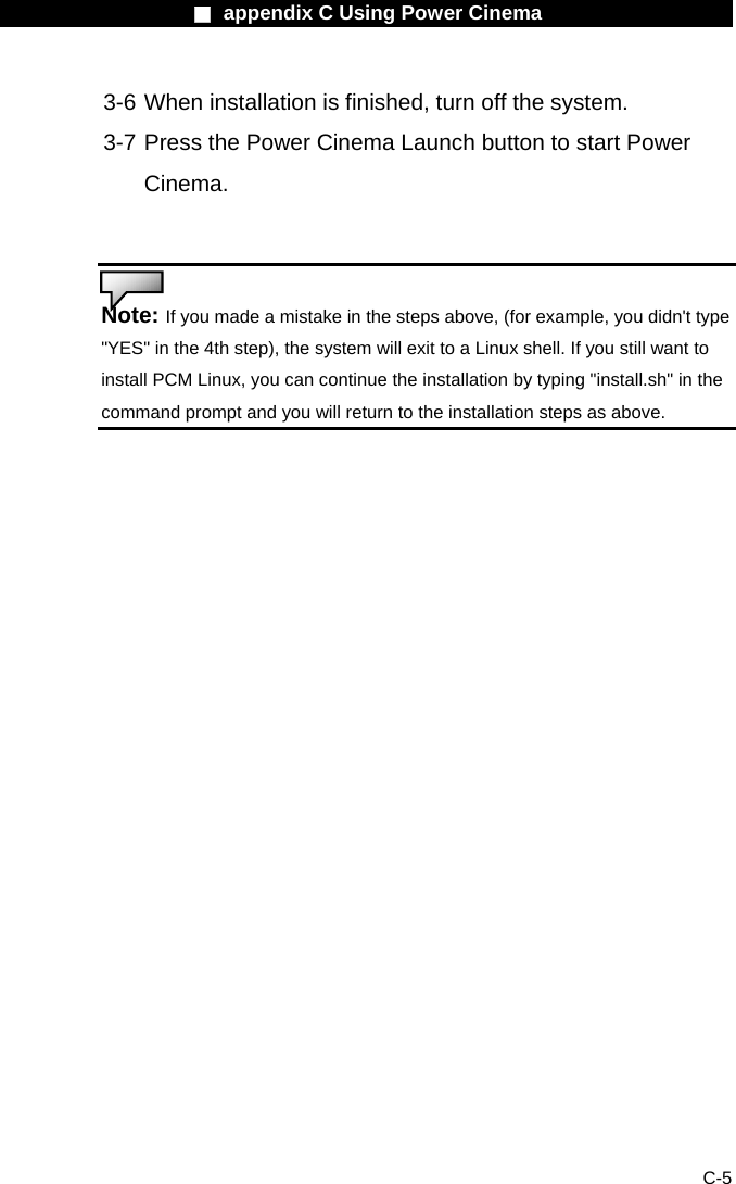                    ■ appendix C Using Power Cinema                      C-5 3-6 When installation is finished, turn off the system.   3-7 Press the Power Cinema Launch button to start Power Cinema.   Note: If you made a mistake in the steps above, (for example, you didn't type "YES" in the 4th step), the system will exit to a Linux shell. If you still want to install PCM Linux, you can continue the installation by typing "install.sh" in the command prompt and you will return to the installation steps as above.   