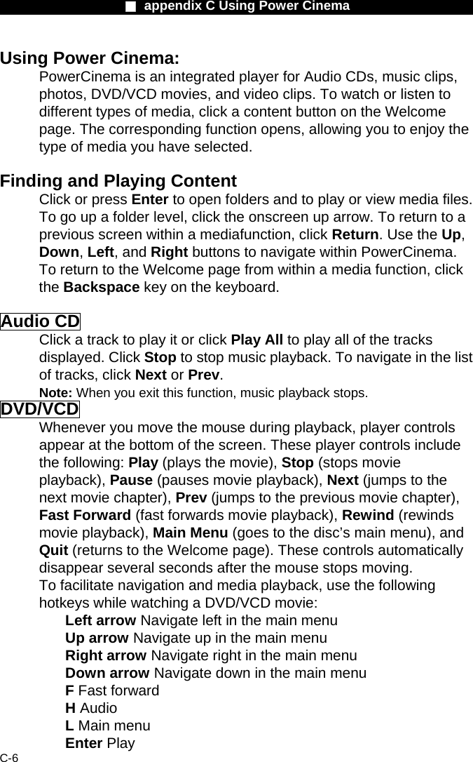                    ■ appendix C Using Power Cinema                      C-6 Using Power Cinema: PowerCinema is an integrated player for Audio CDs, music clips, photos, DVD/VCD movies, and video clips. To watch or listen to different types of media, click a content button on the Welcome page. The corresponding function opens, allowing you to enjoy the type of media you have selected.  Finding and Playing Content Click or press Enter to open folders and to play or view media files. To go up a folder level, click the onscreen up arrow. To return to a previous screen within a mediafunction, click Return. Use the Up, Down, Left, and Right buttons to navigate within PowerCinema. To return to the Welcome page from within a media function, click the Backspace key on the keyboard.  Audio CD Click a track to play it or click Play All to play all of the tracks displayed. Click Stop to stop music playback. To navigate in the list of tracks, click Next or Prev. Note: When you exit this function, music playback stops. DVD/VCD Whenever you move the mouse during playback, player controls appear at the bottom of the screen. These player controls include the following: Play (plays the movie), Stop (stops movie playback), Pause (pauses movie playback), Next (jumps to the next movie chapter), Prev (jumps to the previous movie chapter), Fast Forward (fast forwards movie playback), Rewind (rewinds movie playback), Main Menu (goes to the disc&rsquo;s main menu), and Quit (returns to the Welcome page). These controls automatically disappear several seconds after the mouse stops moving. To facilitate navigation and media playback, use the following hotkeys while watching a DVD/VCD movie:  Left arrow Navigate left in the main menu   Up arrow Navigate up in the main menu   Right arrow Navigate right in the main menu   Down arrow Navigate down in the main menu   F Fast forward H Audio L Main menu Enter Play  