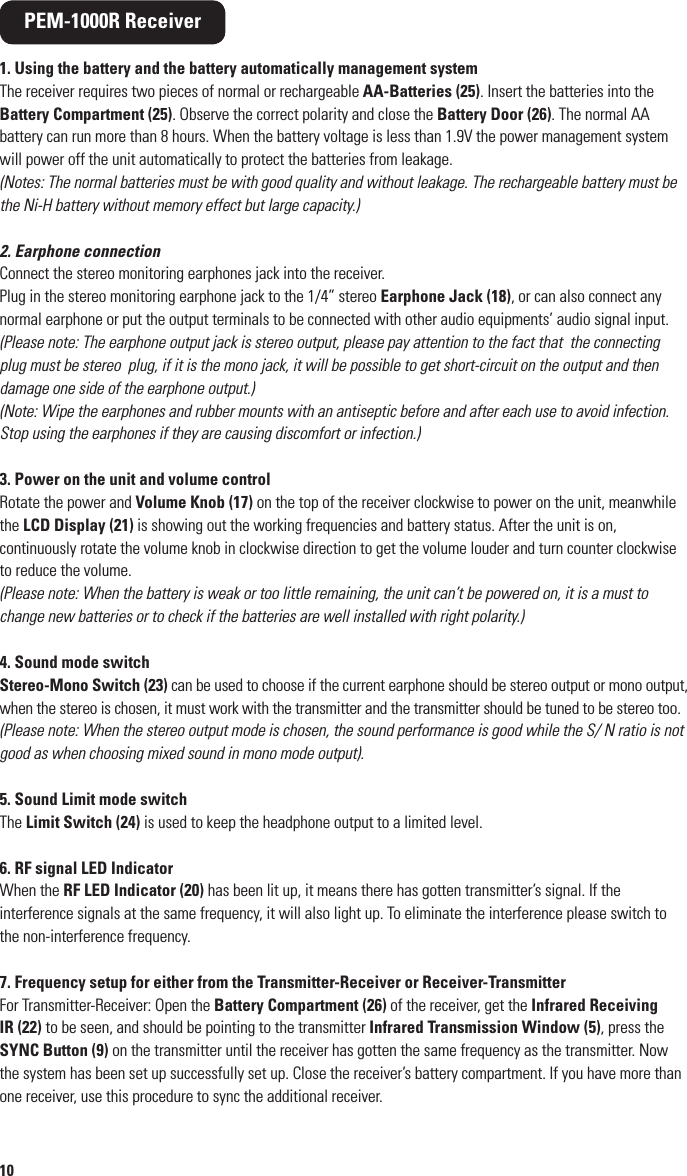 10PEM-1000R Receiver1. Using the battery and the battery automatically management systemThe receiver requires two pieces of normal or rechargeable AA-Batteries (25). Insert the batteries into the Battery Compartment (25). Observe the correct polarity and close the Battery Door (26). The normal AA battery can run more than 8 hours. When the battery voltage is less than 1.9V the power management system will power off the unit automatically to protect the batteries from leakage. (Notes: The normal batteries must be with good quality and without leakage. The rechargeable battery must be the Ni-H battery without memory effect but large capacity.)2. Earphone connectionConnect the stereo monitoring earphones jack into the receiver.Plug in the stereo monitoring earphone jack to the 1/4” stereo Earphone Jack (18), or can also connect any normal earphone or put the output terminals to be connected with other audio equipments’ audio signal input.(Please note: The earphone output jack is stereo output, please pay attention to the fact that  the connecting plug must be stereo  plug, if it is the mono jack, it will be possible to get short-circuit on the output and then damage one side of the earphone output.)(Note: Wipe the earphones and rubber mounts with an antiseptic before and after each use to avoid infection. Stop using the earphones if they are causing discomfort or infection.)3. Power on the unit and volume controlRotate the power and Volume Knob (17) on the top of the receiver clockwise to power on the unit, meanwhile the LCD Display (21) is showing out the working frequencies and battery status. After the unit is on, continuously rotate the volume knob in clockwise direction to get the volume louder and turn counter clockwise to reduce the volume.(Please note: When the battery is weak or too little remaining, the unit can’t be powered on, it is a must to change new batteries or to check if the batteries are well installed with right polarity.)4. Sound mode switchStereo-Mono Switch (23) can be used to choose if the current earphone should be stereo output or mono output, when the stereo is chosen, it must work with the transmitter and the transmitter should be tuned to be stereo too.(Please note: When the stereo output mode is chosen, the sound performance is good while the S/ N ratio is not good as when choosing mixed sound in mono mode output).5. Sound Limit mode switchThe Limit Switch (24) is used to keep the headphone output to a limited level. 6. RF signal LED IndicatorWhen the RF LED Indicator (20) has been lit up, it means there has gotten transmitter’s signal. If the interference signals at the same frequency, it will also light up. To eliminate the interference please switch to the non-interference frequency.7. Frequency setup for either from the Transmitter-Receiver or Receiver-TransmitterFor Transmitter-Receiver: Open the Battery Compartment (26) of the receiver, get the Infrared Receiving IR (22) to be seen, and should be pointing to the transmitter Infrared Transmission Window (5), press the SYNC Button (9) on the transmitter until the receiver has gotten the same frequency as the transmitter. Now the system has been set up successfully set up. Close the receiver’s battery compartment. If you have more than one receiver, use this procedure to sync the additional receiver.7Rack-mounting the PEM-1000T32. RKT-11: Optional rackmount kit for rackmounting  a single unit. Includes front antenna mount, jack and connecting cable.33. RKT-21: Optional rackmount kit for rackmounting two units side-by-side.34. AC/DC Adapter:  DC-12V/1000mA (110-240VAC, auto select), plugs into transmitter DC Input Jack (16)35. Antenna: screws onto transmitter Antenna BNC connector (11) 32323233333334 35
