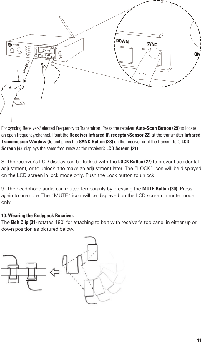 6Bodypack Receiver17. Power and Volume Control: Combo power ON/OFF switch and earphones volume adjust18. Earphone Out: 1/8” (3.5mm) jack for connecting monitoring earphones19. Antenna: permanently attached20. RF Signal LED Indicator: Lights RED when receiving transmitter’s signal21. LCD Display: Displays selected frequency and battery life status (0 Bar=Empty)22. Infrared Receptor/Sender LED: Synchronizes operating frequency between transmitter and receiver as    selected by either23. Stereo/Mono Switch: Selects either stereo or mono output to earphones24. Limiter Switch: Select to limit the audio output level to earphones25. Battery Compartment: Holds 2 x AA Betteries26. Battery Compartment Door: Covers batteries and selection buttons27. LOCK Button: Locks the receiver controls to prevent accidental adjustment28. SYNC Button: Press to download receiver’s Autoscan selected frequency to receiver via infrared link for    frequency synchronization29. AUTOSCAN: Press to automatically ﬁnd open channel30. MUTE Button: For muting the audio output to the headphone31 . Belt Clip: Rotates 180o for attaching to belt with receiver’s top panel in either up or down position11For syncing Receiver-Selected Frequency to Transmitter: Press the receiver Auto-Scan Button (29) to locate an open frequency/channel. Point the Receiver Infrared IR receptor/Sensor(22) at the transmitter Infrared Transmission Window (5) and press the SYNC Button (28) on the receiver until the transmitter’s LCD Screen (4)  displays the same frequency as the receiver’s LCD Screen (21).8. The receiver’s LCD display can be locked with the LOCK Button (27) to prevent accidental adjustment, or to unlock it to make an adjustment later. The “LOCK” icon will be displayed on the LCD screen in lock mode only. Push the Lock button to unlock.9. The headphone audio can muted temporarily by pressing the MUTE Button (30). Press again to un-mute. The “MUTE” icon will be displayed on the LCD screen in mute mode only.10. Wearing the Bodypack Receiver. The Belt Clip (31) rotates 180˚ for attaching to belt with receiver’s top panel in either up or down position as pictured below. 