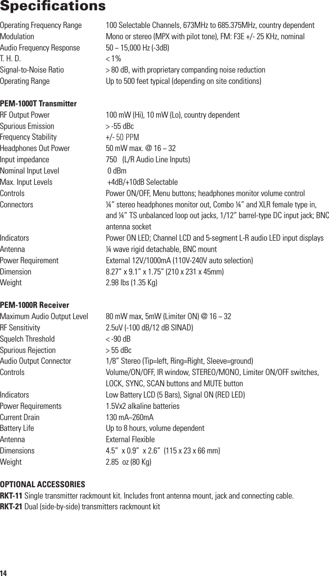 SpeciﬁcationsOperating Frequency Range  100 Selectable Channels, 673MHz to 685.375MHz, country dependentModulation  Mono or stereo (MPX with pilot tone), FM: F3E +/- 25 KHz, nominalAudio Frequency Response  50 ~ 15,000 Hz (-3dB)T. H. D. &lt; 1%Signal-to-Noise Ratio  &gt; 80 dB, with proprietary companding noise reductionOperating Range  Up to 500 feet typical (depending on site conditions)PEM-1000T TransmitterRF Output Power  100 mW (Hi), 10 mW (Lo), country dependentSpurious Emission &gt; -55 dBc Frequency Stability  +/- 100 PPMHeadphones Out Power  50 mW max. @ 16 ~ 32 ΩInput impedance 750 Ω (L/R Audio Line Inputs)Nominal Input Level  0 dBm Max. Input Levels  +4dB/+10dB SelectableControls    Power ON/OFF, Menu buttons; headphones monitor volume controlConnectors    ¼” stereo headphones monitor out, Combo ¼” and XLR female type in, and ¼” TS unbalanced loop out jacks, 1/12” barrel-type DC input jack; BNC antenna socketIndicators    Power ON LED; Channel LCD and 5-segment L-R audio LED input displaysAntenna ¼ wave rigid detachable, BNC mountPower Requirement External 12V/1000mA (110V-240V auto selection)Dimension 8.27” x 9.1” x 1.75” (210 x 231 x 45mm)Weight 2.98 lbs (1.35 Kg)PEM-1000R ReceiverMaximum Audio Output Level 80 mW max, 5mW (Limiter ON) @ 16 ~ 32 ΩRF Sensitivity 2.5uV (-100 dB/12 dB SINAD)Squelch Threshold  &lt; -90 dBSpurious Rejection &gt; 55 dBcAudio Output Connector  1/8” Stereo (Tip=left, Ring=Right, Sleeve=ground)Controls    Volume/ON/OFF, IR window, STEREO/MONO, Limiter ON/OFF switches, LOCK, SYNC, SCAN buttons and MUTE buttonIndicators  Low Battery LCD (5 Bars), Signal ON (RED LED)Power Requirements  1.5Vx2 alkaline batteriesCurrent Drain  130 mA~260mA Battery Life Up to 8 hours, volume dependentAntenna  External FlexibleDimensions  4.5”  x 0.9”  x 2.6”  (115 x 23 x 66 mm)Weight  2.85  oz (80 Kg)OPTIONAL ACCESSORIESRKT-11 Single transmitter rackmount kit. Includes front antenna mount, jack and connecting cable.RKT-21 Dual (side-by-side) transmitters rackmount kit143WarningUSING THIS SYSTEM AT EXCESSIVE VOLUMES CAN CAUSE PERMANENT HEARING DAMAGE. ALWAYS USE A VOLUME LEVEL AS LOW AS POSSIBLE.The Occupational Safety Health Administration (OSHA) has established the following guidelines for maximum time exposure to sound pressure levels (SPL) before hearing damage occurs: 90 dB SPL @ 8 hours95 dB SPL @ 4 hours100 dB SPL @ 2 hours105 dB SPL @ 1 hour110 dB SPL @ 1/2 hour115 dB SPL @ 15 minutesAvoid exposure to 120 dB SPL or greater or irreversible ear damage may result. (Note: It is difﬁcult to measure the SPL present at the eardrum in live sound applications. The volume present will be affected by the level setting of your PEM-1000R, the ambient stage sound from your other instruments and speakers, and the quality of and ﬁt of your in-ear speakers.)Always avoid prolonged listening at excessive sound pressure levels. Use the following guidelines to use this system safely:1.  Turn up the volume to your earphones only enough to hear properly. The PEM-1000 can provide a high quality monitor mix at signiﬁcantly lower decibel levels than ﬂoor monitors. Whenever possible, use the system with the limiter in the PEM-1000R receiver ON.2.  Just as with any in-ear monitor system, The PEM-1000 works best when used exclusively by all performers on stage (without any wedges or side monitors). The high sound pressure levels produced by ﬂoor monitors (especially if the band plays loud) can bleed through the in-ear monitor ear-buds and, in the worst cases, hinder their effectiveness. Experiment with your overall mix to get the maximum beneﬁt from your PEM-1000.3.  Turn down the volume immediately if you experience any pain or hearing discomfort or ringing in the ears after use.4.  Have an audiologist check your hearing and ears regularly. If you experience any wax buildup in your ears, do not use the system until an audiologist examines your ears.5.  Wipe the earphones with an antiseptic before and after use to avoid infection. Stop using the earphones if they cause discomfort or infection.An equilateral triangle enclosing an exclamation point is intended to alert the users to the presence of important  operating and service instructions in the literature enclosed  with this unit.!50 PPM