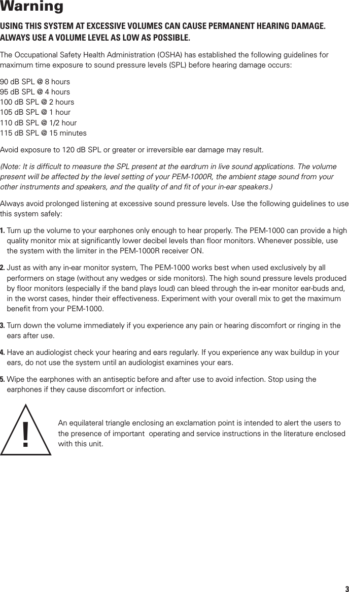 SpeciﬁcationsOperating Frequency Range  100 Selectable Channels, 673MHz to 685.375MHz, country dependentModulation  Mono or stereo (MPX with pilot tone), FM: F3E +/- 25 KHz, nominalAudio Frequency Response  50 ~ 15,000 Hz (-3dB)T. H. D. &lt; 1%Signal-to-Noise Ratio  &gt; 80 dB, with proprietary companding noise reductionOperating Range  Up to 500 feet typical (depending on site conditions)PEM-1000T TransmitterRF Output Power  100 mW (Hi), 10 mW (Lo), country dependentSpurious Emission &gt; -55 dBc Frequency Stability  +/- 100 PPMHeadphones Out Power  50 mW max. @ 16 ~ 32 ΩInput impedance 750 Ω (L/R Audio Line Inputs)Nominal Input Level  0 dBm Max. Input Levels  +4dB/+10dB SelectableControls    Power ON/OFF, Menu buttons; headphones monitor volume controlConnectors    ¼” stereo headphones monitor out, Combo ¼” and XLR female type in, and ¼” TS unbalanced loop out jacks, 1/12” barrel-type DC input jack; BNC antenna socketIndicators    Power ON LED; Channel LCD and 5-segment L-R audio LED input displaysAntenna ¼ wave rigid detachable, BNC mountPower Requirement External 12V/1000mA (110V-240V auto selection)Dimension 8.27” x 9.1” x 1.75” (210 x 231 x 45mm)Weight 2.98 lbs (1.35 Kg)PEM-1000R ReceiverMaximum Audio Output Level 80 mW max, 5mW (Limiter ON) @ 16 ~ 32 ΩRF Sensitivity 2.5uV (-100 dB/12 dB SINAD)Squelch Threshold  &lt; -90 dBSpurious Rejection &gt; 55 dBcAudio Output Connector  1/8” Stereo (Tip=left, Ring=Right, Sleeve=ground)Controls    Volume/ON/OFF, IR window, STEREO/MONO, Limiter ON/OFF switches, LOCK, SYNC, SCAN buttons and MUTE buttonIndicators  Low Battery LCD (5 Bars), Signal ON (RED LED)Power Requirements  1.5Vx2 alkaline batteriesCurrent Drain  130 mA~260mA Battery Life Up to 8 hours, volume dependentAntenna  External FlexibleDimensions  4.5”  x 0.9”  x 2.6”  (115 x 23 x 66 mm)Weight  2.85  oz (80 Kg)OPTIONAL ACCESSORIESRKT-11 Single transmitter rackmount kit. Includes front antenna mount, jack and connecting cable.RKT-21 Dual (side-by-side) transmitters rackmount kit143WarningUSING THIS SYSTEM AT EXCESSIVE VOLUMES CAN CAUSE PERMANENT HEARING DAMAGE. ALWAYS USE A VOLUME LEVEL AS LOW AS POSSIBLE.The Occupational Safety Health Administration (OSHA) has established the following guidelines for maximum time exposure to sound pressure levels (SPL) before hearing damage occurs: 90 dB SPL @ 8 hours95 dB SPL @ 4 hours100 dB SPL @ 2 hours105 dB SPL @ 1 hour110 dB SPL @ 1/2 hour115 dB SPL @ 15 minutesAvoid exposure to 120 dB SPL or greater or irreversible ear damage may result. (Note: It is difﬁcult to measure the SPL present at the eardrum in live sound applications. The volume present will be affected by the level setting of your PEM-1000R, the ambient stage sound from your other instruments and speakers, and the quality of and ﬁt of your in-ear speakers.)Always avoid prolonged listening at excessive sound pressure levels. Use the following guidelines to use this system safely:1.  Turn up the volume to your earphones only enough to hear properly. The PEM-1000 can provide a high quality monitor mix at signiﬁcantly lower decibel levels than ﬂoor monitors. Whenever possible, use the system with the limiter in the PEM-1000R receiver ON.2.  Just as with any in-ear monitor system, The PEM-1000 works best when used exclusively by all performers on stage (without any wedges or side monitors). The high sound pressure levels produced by ﬂoor monitors (especially if the band plays loud) can bleed through the in-ear monitor ear-buds and, in the worst cases, hinder their effectiveness. Experiment with your overall mix to get the maximum beneﬁt from your PEM-1000.3.  Turn down the volume immediately if you experience any pain or hearing discomfort or ringing in the ears after use.4.  Have an audiologist check your hearing and ears regularly. If you experience any wax buildup in your ears, do not use the system until an audiologist examines your ears.5.  Wipe the earphones with an antiseptic before and after use to avoid infection. Stop using the earphones if they cause discomfort or infection.An equilateral triangle enclosing an exclamation point is intended to alert the users to the presence of important  operating and service instructions in the literature enclosed  with this unit.!