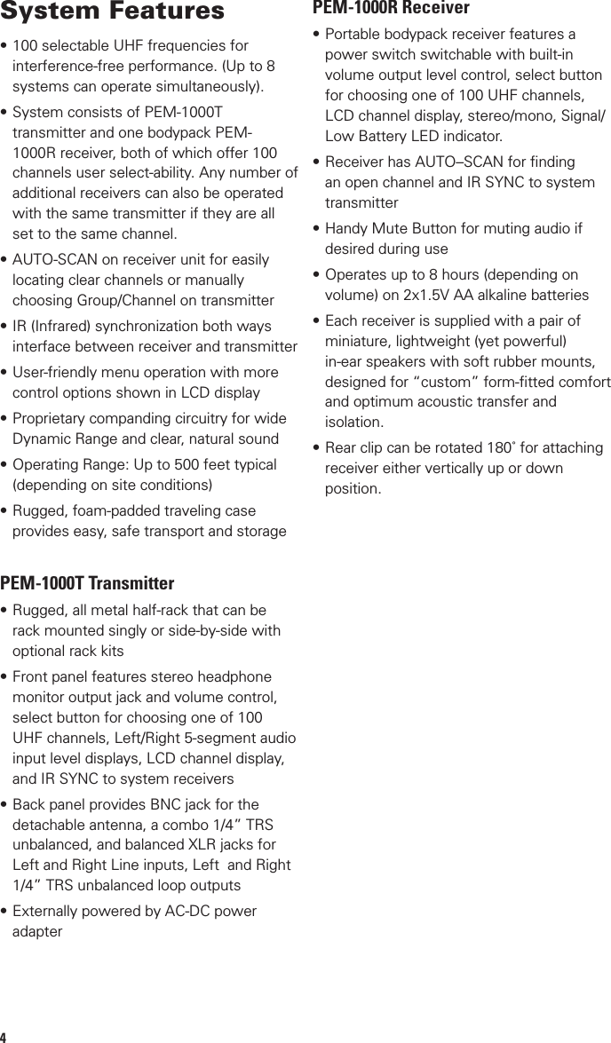 4System Features•100 selectable UHF frequencies for interference-free performance. (Up to 8 systems can operate simultaneously).•System consists of PEM-1000T transmitter and one bodypack PEM-1000R receiver, both of which offer 100 channels user select-ability. Any number of additional receivers can also be operated with the same transmitter if they are all set to the same channel.•AUTO-SCAN on receiver unit for easily locating clear channels or manually choosing Group/Channel on transmitter•IR (Infrared) synchronization both ways interface between receiver and transmitter•User-friendly menu operation with more control options shown in LCD display•Proprietary companding circuitry for wide Dynamic Range and clear, natural sound•Operating Range: Up to 500 feet typical (depending on site conditions)•Rugged, foam-padded traveling case provides easy, safe transport and storagePEM-1000T Transmitter•Rugged, all metal half-rack that can be rack mounted singly or side-by-side with optional rack kits•Front panel features stereo headphone monitor output jack and volume control, select button for choosing one of 100 UHF channels, Left/Right 5-segment audio input level displays, LCD channel display, and IR SYNC to system receivers•Back panel provides BNC jack for the detachable antenna, a combo 1/4” TRS unbalanced, and balanced XLR jacks for Left and Right Line inputs, Left  and Right 1/4” TRS unbalanced loop outputs•Externally powered by AC-DC power adapterPEM-1000R Receiver•Portable bodypack receiver features a power switch switchable with built-in volume output level control, select button for choosing one of 100 UHF channels, LCD channel display, stereo/mono, Signal/Low Battery LED indicator.•Receiver has AUTO–SCAN for ﬁnding an open channel and IR SYNC to system transmitter•Handy Mute Button for muting audio if desired during use•Operates up to 8 hours (depending on volume) on 2x1.5V AA alkaline batteries•Each receiver is supplied with a pair of miniature, lightweight (yet powerful) in-ear speakers with soft rubber mounts, designed for “custom” form-ﬁtted comfort and optimum acoustic transfer and isolation.•Rear clip can be rotated 180˚ for attaching receiver either vertically up or down position.13Cautions During Operation1. When this in-ear wireless monitoring system is used together with a wireless           microphone system, make sure they are not on close frequencies to avoid their possible            interference with each other.2. If using a coaxial cable to connect the transmitter to a remote antenna, note that the         coaxial cable must be 50 and less than 5 meters long for optimum operating range.3. Maintain line-of sight-operation at all times, when possible, for best performance and       range.4. For best performance use only the supplied power adapter for the transmitter.5. If using earphone other than those supplied, make sure they have a sensitivity of at        least 110dB/mW. Note that the receiver’s battery life diminishes as earphone volume      is increased or earphones have low sensitivity, which requires more power to drive to a       desired volume.6. Always remove batteries from receiver if not using them for a long time as leaking       batteries can damage the unit.