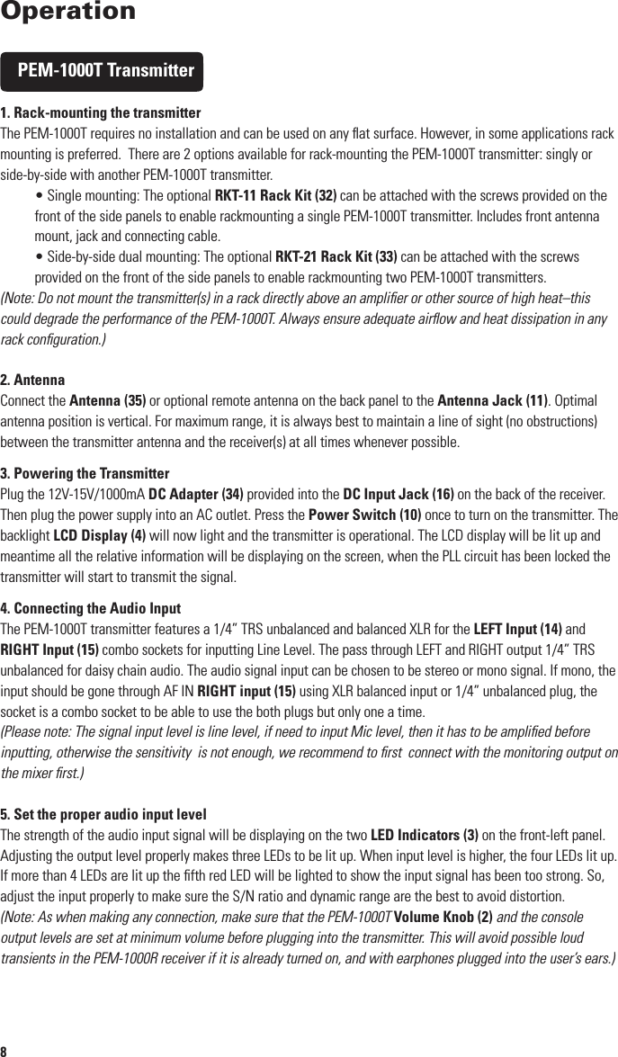 8OperationPEM-1000T Transmitter1. Rack-mounting the transmitterThe PEM-1000T requires no installation and can be used on any ﬂat surface. However, in some applications rack mounting is preferred.  There are 2 options available for rack-mounting the PEM-1000T transmitter: singly or side-by-side with another PEM-1000T transmitter.• Single mounting: The optional RKT-11 Rack Kit (32) can be attached with the screws provided on the front of the side panels to enable rackmounting a single PEM-1000T transmitter. Includes front antenna mount, jack and connecting cable.• Side-by-side dual mounting: The optional RKT-21 Rack Kit (33) can be attached with the screws provided on the front of the side panels to enable rackmounting two PEM-1000T transmitters.(Note: Do not mount the transmitter(s) in a rack directly above an ampliﬁer or other source of high heat–this could degrade the performance of the PEM-1000T. Always ensure adequate airﬂow and heat dissipation in any rack conﬁguration.)2. AntennaConnect the Antenna (35) or optional remote antenna on the back panel to the Antenna Jack (11). Optimal antenna position is vertical. For maximum range, it is always best to maintain a line of sight (no obstructions) between the transmitter antenna and the receiver(s) at all times whenever possible.3. Powering the TransmitterPlug the 12V-15V/1000mA DC Adapter (34) provided into the DC Input Jack (16) on the back of the receiver. Then plug the power supply into an AC outlet. Press the Power Switch (10) once to turn on the transmitter. The backlight LCD Display (4) will now light and the transmitter is operational. The LCD display will be lit up and meantime all the relative information will be displaying on the screen, when the PLL circuit has been locked the transmitter will start to transmit the signal.4. Connecting the Audio InputThe PEM-1000T transmitter features a 1/4” TRS unbalanced and balanced XLR for the LEFT Input (14) and RIGHT Input (15) combo sockets for inputting Line Level. The pass through LEFT and RIGHT output 1/4” TRS unbalanced for daisy chain audio. The audio signal input can be chosen to be stereo or mono signal. If mono, the input should be gone through AF IN RIGHT input (15) using XLR balanced input or 1/4” unbalanced plug, the socket is a combo socket to be able to use the both plugs but only one a time.(Please note: The signal input level is line level, if need to input Mic level, then it has to be ampliﬁed before inputting, otherwise the sensitivity  is not enough, we recommend to ﬁrst  connect with the monitoring output on the mixer ﬁrst.)5. Set the proper audio input levelThe strength of the audio input signal will be displaying on the two LED Indicators (3) on the front-left panel. Adjusting the output level properly makes three LEDs to be lit up. When input level is higher, the four LEDs lit up. If more than 4 LEDs are lit up the ﬁfth red LED will be lighted to show the input signal has been too strong. So, adjust the input properly to make sure the S/N ratio and dynamic range are the best to avoid distortion.(Note: As when making any connection, make sure that the PEM-1000T Volume Knob (2) and the console output levels are set at minimum volume before plugging into the transmitter. This will avoid possible loud transients in the PEM-1000R receiver if it is already turned on, and with earphones plugged into the user’s ears.)96. Monitoring on audio signal and connection with earphonesThe sound technician can monitor the signal being transmitted with a pair of wired headphones via the stereo 1/4” TRS Earphone Output Jack (1). The volume can be adjusted as desired with the Volume Knob (2).  Both the left and right channels of a stereo signal are adjusted simultaneously by this control in the same manner. To monitor the sound, plug the stereo earphones into the earphone/headphone output jack, the earphone jack must be stereo 1/4”at the same time please rotate the volume knob to adjust the proper monitoring volume. (Please note: In order to protect your ears, the volume must be adjusted properly, it can’t be too loud, and if too loud the earphone output will be distorted.)7. Transmitter function set up procedure:SET Button (7): This button has ﬁve functions/menus and works conjunction with the UP (6), or DOWN (8), they are explained as below:MAIN DISPLAY➞SET CH➞MODE➞GROUP➞RF PWR➞AF IN➞EXITSET Button Illustration:a.   Press the SET Up Button to select SET CH menu, press Manual UP or DOWN button to increase or decrease the frequency to get the ideal one, meanwhile you can see the frequencies are changed per 125 KHz on the LCD displaying screen.b.   Press the SET Up Button again to select MODE menu, press Manual Up button to be in Stereo mode and press Manual Down button to be in Mono mode (only R input is used).c.   Press the SET Up Button third time to enter GROUP menu, press Manual Up or Down to increase or decrease the frequencies to get the wanted frequency, meanwhile you can see the channel numbers are changed per 10 CH a time on the LCD displaying screen.d.   Press the SET Button the fourth time to select RF PWR menu, press Manual Up or Down to choose the emission power HI or LOW. It has been preset to be LOW power at 10mW, HI is 100mW.  Please kindly check with your local wireless transmission control gets the relative regulation on its allowable power limit. e.   Press the SET Button the ﬁfth time entering input AF IN menu, press Up or Down to choose the max audio input level, either +4dB or +10dB.f.   Press the SET Up Button again to EXIT menu, in this preset menu after 8 seconds the unit will be existed to the default main menu automatically.