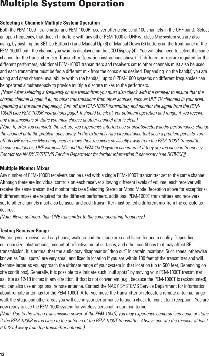 12Multiple System OperationSelecting a Channel/ Multiple System OperationBoth the PEM-1000T transmitter and PEM-1000R receiver offer a choice of 100 channels in the UHF band.  Select an open frequency, that doesn’t interfere with any other PEM-1000 or UHF wireless Mic system you are also using, by pushing the SET Up Button (7) and Manual Up (6) or Manual Down (8) buttons on the front panel of the PEM-1000T until the channel you want is displayed on the LCD Display (4).  You will also need to select the same channel for the transmitter (see Transmitter Operation instructions above).   If different mixes are required for the different performers, additional PEM-1000T transmitters and receivers set to other channels must also be used, and each transmitter must be fed a different mix from the console as desired. Depending  on the band(s) you are using and open channel availability within the band(s),  up to 8 PEM-1000 systems on different frequencies can be operated simultaneously to provide multiple discrete mixes to the performers. [Note: After selecting a frequency on the transmitter, you must also check with the receiver to ensure that the chosen channel is open (i.e., no other transmissions from other sources, such as UHF TV channels in your area, operating at the same frequency). Turn off the PEM-1000T transmitter, and monitor the signal from the PEM-1000R (see PEM-1000R instructions page). It should be silent. For optimum operation and range, if you receive any transmissions or static you must choose another channel that is clear.][Note: If, after you complete the set-up, you experience interference or unsatisfactory audio performance, change the channel until the problem goes away. In the extremely rare circumstance that such a problem persists, turn off all UHF wireless Mic being used or move their receivers physically away from the PEM-1000T transmitter. In some instances, UHF wireless Mic and the PEM-1000 system can interact if they are too close in frequency. Contact the NADY SYSTEMS Service Department for further information if necessary (see SERVICE)]Multiple Monitor MixesAny number of PEM-1000R receivers can be used with a single PEM-1000T transmitter set to the same channel.  Although there are individual controls on each receiver allowing different levels of volume, each receiver will receive the same transmitted monitor mix (see Selecting Stereo or Mono Mode Reception above for exceptions).If different mixes are required for the different performers, additional PEM-1000T transmitters and receivers set to other channels must also be used, and each transmitter must be fed a different mix from the console as desired.(Note: Never set more than ONE transmitter to the same operating frequency.)Testing Receiver RangeWearing your receiver and earphones, walk around the stage area and listen for audio quality. Depending on room size, obstructions, amount of reﬂective metal surfaces, and other conditions that may affect RF transmission, it is normal that the audio may disappear or “drop out” in certain locations. Such zones, otherwise known as “null spots” are very small and ﬁxed in location if you are within 100 feet of the transmitter and will become larger as you approach the ultimate range of your system in that location (up to 500 feet, Depending on site conditions). Generally, it is possible to eliminate such “null spots” by moving your PEM-1000T transmitter as little as 12-18 inches in any direction. If that is not convenient (e.g., because the PEM-1000T is rackmounted), you can also use an optional remote antenna. Contact the NADY SYSTEMS Service Department for information about remote antennas for the PEM-1000T. After you move the transmitter or relocate a remote antenna, range walk the stage and other areas you will use in your performance to again check for consistent reception.  You are now ready to use the PEM-1000 system for wireless personal in-ear monitoring.(Note: Due to the strong transmission power of the PEM-1000T, you may experience compromised audio or static if the PEM-1000R is too close to the antenna of the PEM-1000T transmitter. Always operate the receiver at least 6 ft (2 m) away from the transmitter antenna.)5Quick User Control GuideTransmitter Front Panel1. Earphone Output 1/4” jack: Connecting stereo earphones for monitoring output signal2. Volume Knob: Adjusting the volume clock-wise (MAX),  counter clock-wise (MIN)3. Left/Right Source Audio Input Level LCD tree: Indicates if audio input source level is optional4. LCD display: Displaying Channel/Frequency, and other status 5. Infrared Receptor/Sender LED: Synchronizes operatingnfrequency between transmitter and receiver as    selected by either6. Manual UP selecting button: Manual setting  up with up direction7. Set Up Button: Set up the functions of the transmitter/ scroll through the menu list8. Manual DOWN selecting button: Manual setting up with down direction9.  SYNC Button: Press this button down can set up the transmitter and receiver’s infrared  link and    connection10.    Power Switch: Press momentarily to turn ON and for a few seconds to turn unit OFF Transmitter Rear Panel11. Transmitter Antenna BNC connector: Connect antenna before use12 Left Channel Loop Out: 1/4” jack provides parallel unbalanced pass-through output of input source signal    to other devices13. Right Channel Loop Out: see above 14. Left Channel Audio Source Input: Combo XLR/1/4” jack, mono15. Right Channel Audio Source Input: Combo XLR/1/4” jack, mono16. DC Input Jack: Connects AC/DC adapter power supply (center of jack is + polarity) 