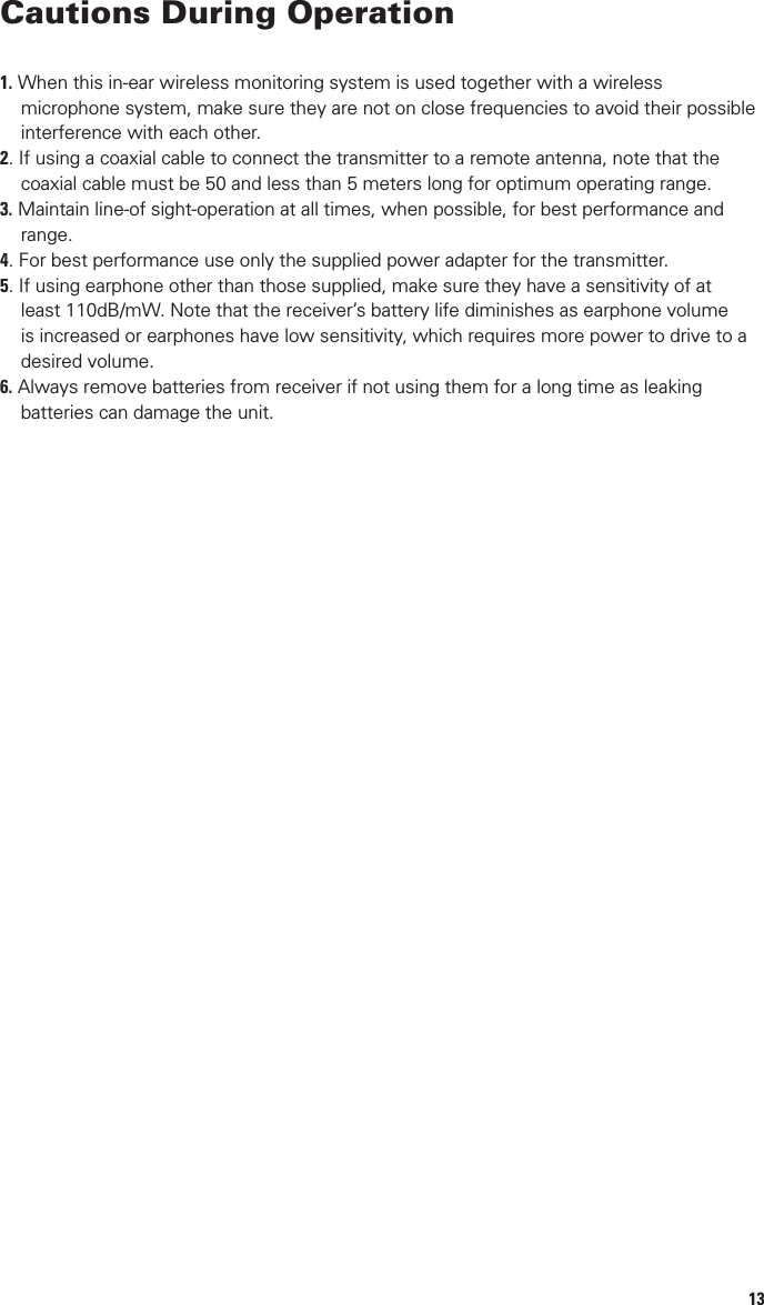 4System Features•100 selectable UHF frequencies for interference-free performance. (Up to 8 systems can operate simultaneously).•System consists of PEM-1000T transmitter and one bodypack PEM-1000R receiver, both of which offer 100 channels user select-ability. Any number of additional receivers can also be operated with the same transmitter if they are all set to the same channel.•AUTO-SCAN on receiver unit for easily locating clear channels or manually choosing Group/Channel on transmitter•IR (Infrared) synchronization both ways interface between receiver and transmitter•User-friendly menu operation with more control options shown in LCD display•Proprietary companding circuitry for wide Dynamic Range and clear, natural sound•Operating Range: Up to 500 feet typical (depending on site conditions)•Rugged, foam-padded traveling case provides easy, safe transport and storagePEM-1000T Transmitter•Rugged, all metal half-rack that can be rack mounted singly or side-by-side with optional rack kits•Front panel features stereo headphone monitor output jack and volume control, select button for choosing one of 100 UHF channels, Left/Right 5-segment audio input level displays, LCD channel display, and IR SYNC to system receivers•Back panel provides BNC jack for the detachable antenna, a combo 1/4” TRS unbalanced, and balanced XLR jacks for Left and Right Line inputs, Left  and Right 1/4” TRS unbalanced loop outputs•Externally powered by AC-DC power adapterPEM-1000R Receiver•Portable bodypack receiver features a power switch switchable with built-in volume output level control, select button for choosing one of 100 UHF channels, LCD channel display, stereo/mono, Signal/Low Battery LED indicator.•Receiver has AUTO–SCAN for ﬁnding an open channel and IR SYNC to system transmitter•Handy Mute Button for muting audio if desired during use•Operates up to 8 hours (depending on volume) on 2x1.5V AA alkaline batteries•Each receiver is supplied with a pair of miniature, lightweight (yet powerful) in-ear speakers with soft rubber mounts, designed for “custom” form-ﬁtted comfort and optimum acoustic transfer and isolation.•Rear clip can be rotated 180˚ for attaching receiver either vertically up or down position.13Cautions During Operation1. When this in-ear wireless monitoring system is used together with a wireless           microphone system, make sure they are not on close frequencies to avoid their possible            interference with each other.2. If using a coaxial cable to connect the transmitter to a remote antenna, note that the         coaxial cable must be 50 and less than 5 meters long for optimum operating range.3. Maintain line-of sight-operation at all times, when possible, for best performance and       range.4. For best performance use only the supplied power adapter for the transmitter.5. If using earphone other than those supplied, make sure they have a sensitivity of at        least 110dB/mW. Note that the receiver’s battery life diminishes as earphone volume      is increased or earphones have low sensitivity, which requires more power to drive to a       desired volume.6. Always remove batteries from receiver if not using them for a long time as leaking       batteries can damage the unit.