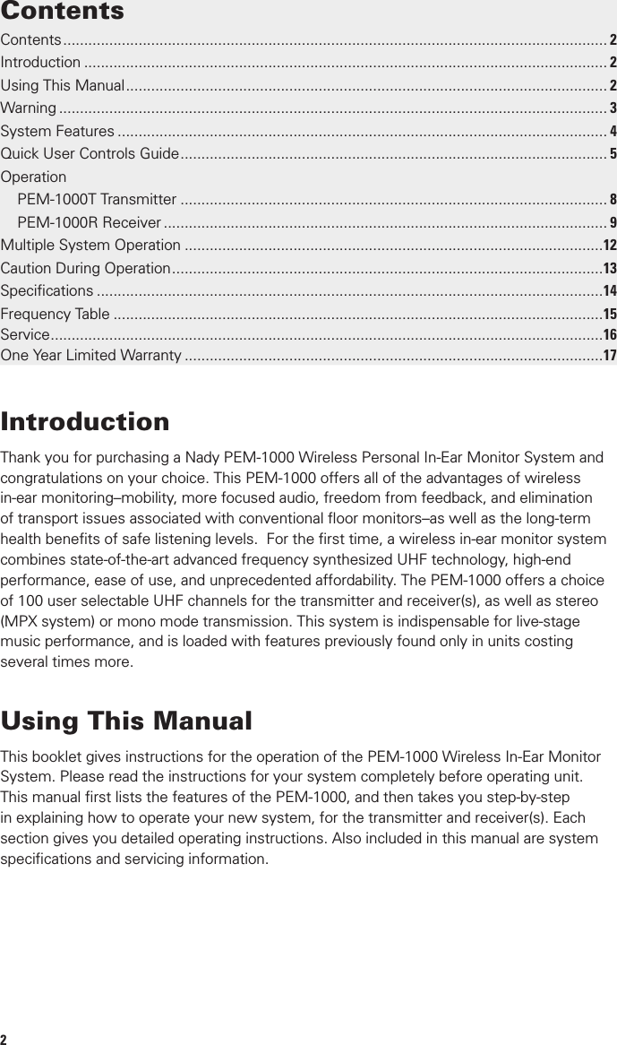 2Using This ManualThis booklet gives instructions for the operation of the PEM-1000 Wireless In-Ear Monitor System. Please read the instructions for your system completely before operating unit. This manual ﬁrst lists the features of the PEM-1000, and then takes you step-by-step in explaining how to operate your new system, for the transmitter and receiver(s). Each section gives you detailed operating instructions. Also included in this manual are system speciﬁcations and servicing information.Contents .................................................................................................................................. 2Introduction ............................................................................................................................. 2Using This Manual ................................................................................................................... 2Warning ................................................................................................................................... 3System Features ..................................................................................................................... 4Quick User Controls Guide ...................................................................................................... 5OperationPEM-1000T Transmitter ...................................................................................................... 8PEM-1000R Receiver .......................................................................................................... 9Multiple System Operation ....................................................................................................12Caution During Operation .......................................................................................................13Speciﬁcations .........................................................................................................................14Frequency Table .....................................................................................................................15Service ....................................................................................................................................16One Year Limited Warranty ....................................................................................................17IntroductionThank you for purchasing a Nady PEM-1000 Wireless Personal In-Ear Monitor System and congratulations on your choice. This PEM-1000 offers all of the advantages of wireless in-ear monitoring–mobility, more focused audio, freedom from feedback, and elimination of transport issues associated with conventional ﬂoor monitors–as well as the long-term health beneﬁts of safe listening levels.  For the ﬁrst time, a wireless in-ear monitor system combines state-of-the-art advanced frequency synthesized UHF technology, high-end performance, ease of use, and unprecedented affordability. The PEM-1000 offers a choice of 100 user selectable UHF channels for the transmitter and receiver(s), as well as stereo (MPX system) or mono mode transmission. This system is indispensable for live-stage music performance, and is loaded with features previously found only in units costing several times more.Contents15Frequency Table (MHz)CHS 01 11 21 31 41 51 61 71 81 911  673.000 674.250 675.500 676.750 678.000 679.250 680.500 681.750 683.000 684.2502  673.125 674.375 675.625 676.875 678.125 679.375 680.625 681.875 683.125 684.3753  673.250 674.500 675.750 677.000 678.250 679.500 680.750 682.000 683.250 684.5004  673.375 674.625 675.875 677.125 678.375 679.625 680.875 682.125 683.375 684.6255  673.500 674.750 676.000 677.250 678.500 679.750 681.000 682.250 683.500 684.7506  673.625 674.875 676.125 677.375 678.625 679.875 681.125 682.375 683.625 684.8757  673.750 675.000 676.250 677.500 678.750 680.000 681.250 682.500 683.750 685.0008  673.875 675.125 676.375 677.625 678.875 680.125 681.375 682.625 683.875 685.1259  674.000 675.250 676.500 677.750 679.000 680.250 681.500 682.750 684.000 685.25010 674.125 675.375 676.625 677.875 679.125 680.375 681.625 682.875 684.125 685.375Consumer AlertMost users do not need a license to operate this wireless in-ear monitor system. Nevertheless, operating this system without a license is subject to certain restrictions: the system may not cause harmful interference; it must operate at a low power level (not in excess of 50mW); and it has noprotection from interference received from any other device. Purchasers should also be aware that the FCC is currently evaluating use of wireless microphone systems, and these rules are subject to change.For more information, call the FCC at 1-888-CALL-FCC (TTY: 1-888-TELL-FCC) or visit www.fcc.gov/cgb/consumerfacts/wirelessmic_factsheet.html.