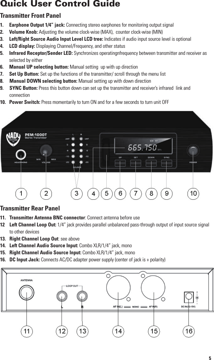 12Multiple System OperationSelecting a Channel/ Multiple System OperationBoth the PEM-1000T transmitter and PEM-1000R receiver offer a choice of 100 channels in the UHF band.  Select an open frequency, that doesn’t interfere with any other PEM-1000 or UHF wireless Mic system you are also using, by pushing the SET Up Button (7) and Manual Up (6) or Manual Down (8) buttons on the front panel of the PEM-1000T until the channel you want is displayed on the LCD Display (4).  You will also need to select the same channel for the transmitter (see Transmitter Operation instructions above).   If different mixes are required for the different performers, additional PEM-1000T transmitters and receivers set to other channels must also be used, and each transmitter must be fed a different mix from the console as desired. Depending  on the band(s) you are using and open channel availability within the band(s),  up to 8 PEM-1000 systems on different frequencies can be operated simultaneously to provide multiple discrete mixes to the performers. [Note: After selecting a frequency on the transmitter, you must also check with the receiver to ensure that the chosen channel is open (i.e., no other transmissions from other sources, such as UHF TV channels in your area, operating at the same frequency). Turn off the PEM-1000T transmitter, and monitor the signal from the PEM-1000R (see PEM-1000R instructions page). It should be silent. For optimum operation and range, if you receive any transmissions or static you must choose another channel that is clear.][Note: If, after you complete the set-up, you experience interference or unsatisfactory audio performance, change the channel until the problem goes away. In the extremely rare circumstance that such a problem persists, turn off all UHF wireless Mic being used or move their receivers physically away from the PEM-1000T transmitter. In some instances, UHF wireless Mic and the PEM-1000 system can interact if they are too close in frequency. Contact the NADY SYSTEMS Service Department for further information if necessary (see SERVICE)]Multiple Monitor MixesAny number of PEM-1000R receivers can be used with a single PEM-1000T transmitter set to the same channel.  Although there are individual controls on each receiver allowing different levels of volume, each receiver will receive the same transmitted monitor mix (see Selecting Stereo or Mono Mode Reception above for exceptions).If different mixes are required for the different performers, additional PEM-1000T transmitters and receivers set to other channels must also be used, and each transmitter must be fed a different mix from the console as desired.(Note: Never set more than ONE transmitter to the same operating frequency.)Testing Receiver RangeWearing your receiver and earphones, walk around the stage area and listen for audio quality. Depending on room size, obstructions, amount of reﬂective metal surfaces, and other conditions that may affect RF transmission, it is normal that the audio may disappear or “drop out” in certain locations. Such zones, otherwise known as “null spots” are very small and ﬁxed in location if you are within 100 feet of the transmitter and will become larger as you approach the ultimate range of your system in that location (up to 500 feet, Depending on site conditions). Generally, it is possible to eliminate such “null spots” by moving your PEM-1000T transmitter as little as 12-18 inches in any direction. If that is not convenient (e.g., because the PEM-1000T is rackmounted), you can also use an optional remote antenna. Contact the NADY SYSTEMS Service Department for information about remote antennas for the PEM-1000T. After you move the transmitter or relocate a remote antenna, range walk the stage and other areas you will use in your performance to again check for consistent reception.  You are now ready to use the PEM-1000 system for wireless personal in-ear monitoring.(Note: Due to the strong transmission power of the PEM-1000T, you may experience compromised audio or static if the PEM-1000R is too close to the antenna of the PEM-1000T transmitter. Always operate the receiver at least 6 ft (2 m) away from the transmitter antenna.)5Quick User Control GuideTransmitter Front Panel1. Earphone Output 1/4” jack: Connecting stereo earphones for monitoring output signal2. Volume Knob: Adjusting the volume clock-wise (MAX),  counter clock-wise (MIN)3. Left/Right Source Audio Input Level LCD tree: Indicates if audio input source level is optional4. LCD display: Displaying Channel/Frequency, and other status 5. Infrared Receptor/Sender LED: Synchronizes operatingnfrequency between transmitter and receiver as    selected by either6. Manual UP selecting button: Manual setting  up with up direction7. Set Up Button: Set up the functions of the transmitter/ scroll through the menu list8. Manual DOWN selecting button: Manual setting up with down direction9.  SYNC Button: Press this button down can set up the transmitter and receiver’s infrared  link and    connection10.    Power Switch: Press momentarily to turn ON and for a few seconds to turn unit OFF Transmitter Rear Panel11. Transmitter Antenna BNC connector: Connect antenna before use12 Left Channel Loop Out: 1/4” jack provides parallel unbalanced pass-through output of input source signal    to other devices13. Right Channel Loop Out: see above 14. Left Channel Audio Source Input: Combo XLR/1/4” jack, mono15. Right Channel Audio Source Input: Combo XLR/1/4” jack, mono16. DC Input Jack: Connects AC/DC adapter power supply (center of jack is + polarity) 