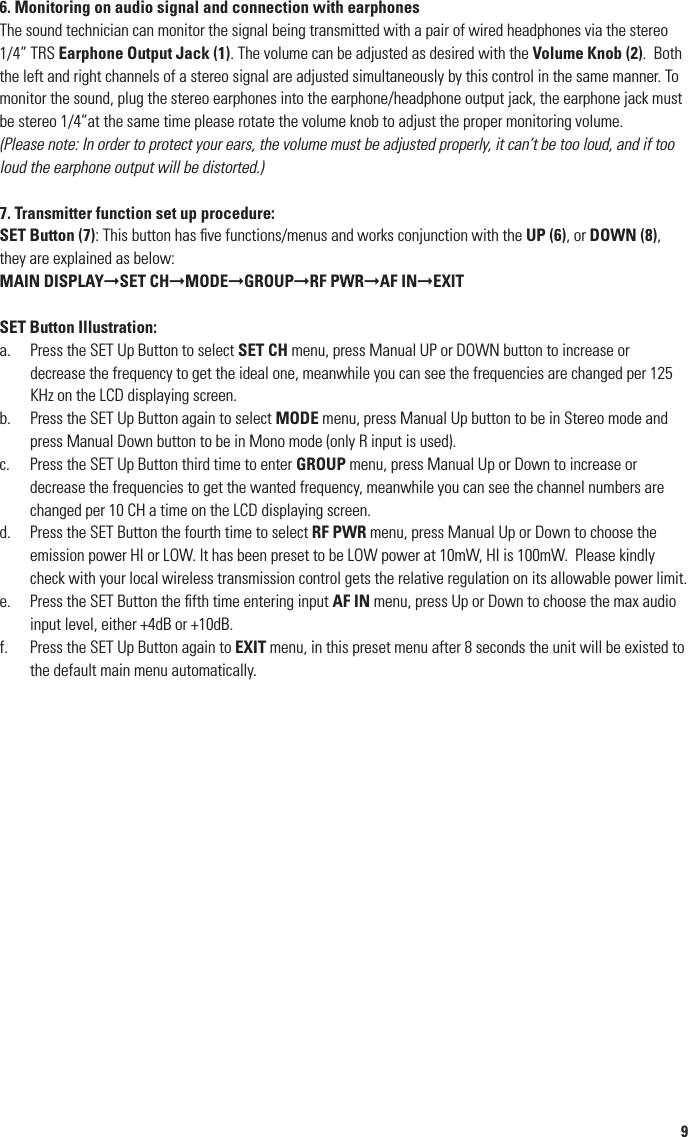 8OperationPEM-1000T Transmitter1. Rack-mounting the transmitterThe PEM-1000T requires no installation and can be used on any ﬂat surface. However, in some applications rack mounting is preferred.  There are 2 options available for rack-mounting the PEM-1000T transmitter: singly or side-by-side with another PEM-1000T transmitter.• Single mounting: The optional RKT-11 Rack Kit (32) can be attached with the screws provided on the front of the side panels to enable rackmounting a single PEM-1000T transmitter. Includes front antenna mount, jack and connecting cable.• Side-by-side dual mounting: The optional RKT-21 Rack Kit (33) can be attached with the screws provided on the front of the side panels to enable rackmounting two PEM-1000T transmitters.(Note: Do not mount the transmitter(s) in a rack directly above an ampliﬁer or other source of high heat–this could degrade the performance of the PEM-1000T. Always ensure adequate airﬂow and heat dissipation in any rack conﬁguration.)2. AntennaConnect the Antenna (35) or optional remote antenna on the back panel to the Antenna Jack (11). Optimal antenna position is vertical. For maximum range, it is always best to maintain a line of sight (no obstructions) between the transmitter antenna and the receiver(s) at all times whenever possible.3. Powering the TransmitterPlug the 12V-15V/1000mA DC Adapter (34) provided into the DC Input Jack (16) on the back of the receiver. Then plug the power supply into an AC outlet. Press the Power Switch (10) once to turn on the transmitter. The backlight LCD Display (4) will now light and the transmitter is operational. The LCD display will be lit up and meantime all the relative information will be displaying on the screen, when the PLL circuit has been locked the transmitter will start to transmit the signal.4. Connecting the Audio InputThe PEM-1000T transmitter features a 1/4” TRS unbalanced and balanced XLR for the LEFT Input (14) and RIGHT Input (15) combo sockets for inputting Line Level. The pass through LEFT and RIGHT output 1/4” TRS unbalanced for daisy chain audio. The audio signal input can be chosen to be stereo or mono signal. If mono, the input should be gone through AF IN RIGHT input (15) using XLR balanced input or 1/4” unbalanced plug, the socket is a combo socket to be able to use the both plugs but only one a time.(Please note: The signal input level is line level, if need to input Mic level, then it has to be ampliﬁed before inputting, otherwise the sensitivity  is not enough, we recommend to ﬁrst  connect with the monitoring output on the mixer ﬁrst.)5. Set the proper audio input levelThe strength of the audio input signal will be displaying on the two LED Indicators (3) on the front-left panel. Adjusting the output level properly makes three LEDs to be lit up. When input level is higher, the four LEDs lit up. If more than 4 LEDs are lit up the ﬁfth red LED will be lighted to show the input signal has been too strong. So, adjust the input properly to make sure the S/N ratio and dynamic range are the best to avoid distortion.(Note: As when making any connection, make sure that the PEM-1000T Volume Knob (2) and the console output levels are set at minimum volume before plugging into the transmitter. This will avoid possible loud transients in the PEM-1000R receiver if it is already turned on, and with earphones plugged into the user’s ears.)96. Monitoring on audio signal and connection with earphonesThe sound technician can monitor the signal being transmitted with a pair of wired headphones via the stereo 1/4” TRS Earphone Output Jack (1). The volume can be adjusted as desired with the Volume Knob (2).  Both the left and right channels of a stereo signal are adjusted simultaneously by this control in the same manner. To monitor the sound, plug the stereo earphones into the earphone/headphone output jack, the earphone jack must be stereo 1/4”at the same time please rotate the volume knob to adjust the proper monitoring volume. (Please note: In order to protect your ears, the volume must be adjusted properly, it can’t be too loud, and if too loud the earphone output will be distorted.)7. Transmitter function set up procedure:SET Button (7): This button has ﬁve functions/menus and works conjunction with the UP (6), or DOWN (8), they are explained as below:MAIN DISPLAY➞SET CH➞MODE➞GROUP➞RF PWR➞AF IN➞EXITSET Button Illustration:a.   Press the SET Up Button to select SET CH menu, press Manual UP or DOWN button to increase or decrease the frequency to get the ideal one, meanwhile you can see the frequencies are changed per 125 KHz on the LCD displaying screen.b.   Press the SET Up Button again to select MODE menu, press Manual Up button to be in Stereo mode and press Manual Down button to be in Mono mode (only R input is used).c.   Press the SET Up Button third time to enter GROUP menu, press Manual Up or Down to increase or decrease the frequencies to get the wanted frequency, meanwhile you can see the channel numbers are changed per 10 CH a time on the LCD displaying screen.d.   Press the SET Button the fourth time to select RF PWR menu, press Manual Up or Down to choose the emission power HI or LOW. It has been preset to be LOW power at 10mW, HI is 100mW.  Please kindly check with your local wireless transmission control gets the relative regulation on its allowable power limit. e.   Press the SET Button the ﬁfth time entering input AF IN menu, press Up or Down to choose the max audio input level, either +4dB or +10dB.f.   Press the SET Up Button again to EXIT menu, in this preset menu after 8 seconds the unit will be existed to the default main menu automatically.