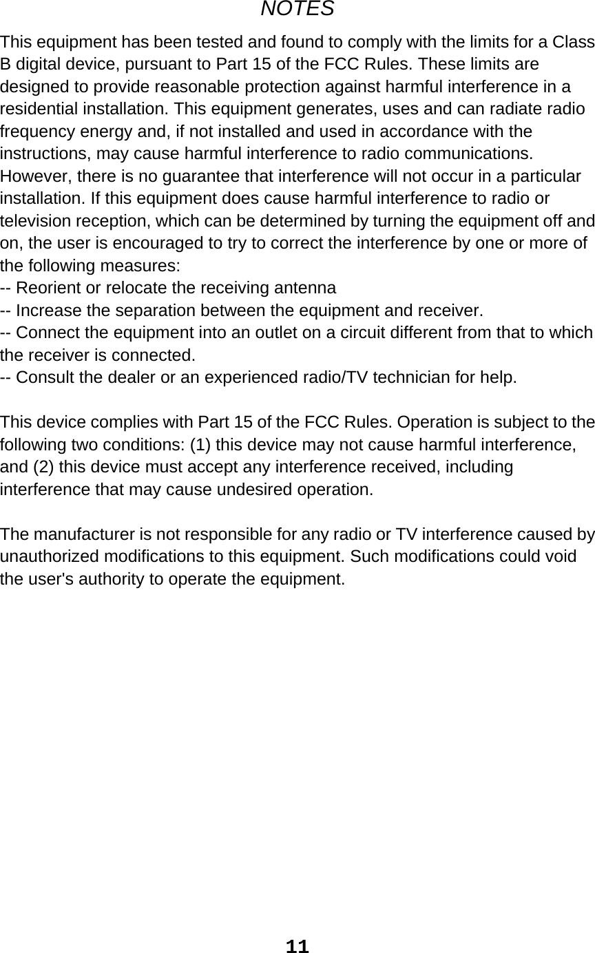NOTES This equipment has been tested and found to comply with the limits for a Class B digital device, pursuant to Part 15 of the FCC Rules. These limits are designed to provide reasonable protection against harmful interference in a residential installation. This equipment generates, uses and can radiate radio frequency energy and, if not installed and used in accordance with the instructions, may cause harmful interference to radio communications. However, there is no guarantee that interference will not occur in a particular installation. If this equipment does cause harmful interference to radio or television reception, which can be determined by turning the equipment off and on, the user is encouraged to try to correct the interference by one or more of the following measures: -- Reorient or relocate the receiving antenna -- Increase the separation between the equipment and receiver. -- Connect the equipment into an outlet on a circuit different from that to which the receiver is connected. -- Consult the dealer or an experienced radio/TV technician for help.  This device complies with Part 15 of the FCC Rules. Operation is subject to the following two conditions: (1) this device may not cause harmful interference, and (2) this device must accept any interference received, including interference that may cause undesired operation.    The manufacturer is not responsible for any radio or TV interference caused by unauthorized modifications to this equipment. Such modifications could void the user&apos;s authority to operate the equipment.                11 