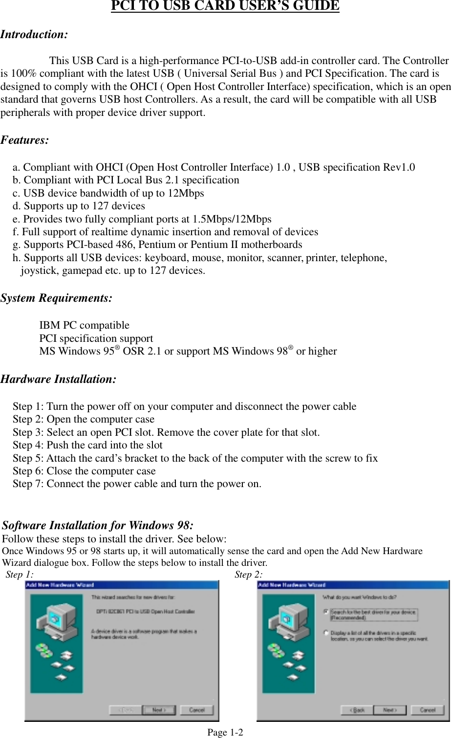 Page 1-2PCI TO USB CARD USER&rsquo;S GUIDEIntroduction:This USB Card is a high-performance PCI-to-USB add-in controller card. The Controlleris 100% compliant with the latest USB ( Universal Serial Bus ) and PCI Specification. The card isdesigned to comply with the OHCI ( Open Host Controller Interface) specification, which is an openstandard that governs USB host Controllers. As a result, the card will be compatible with all USBperipherals with proper device driver support.Features:a. Compliant with OHCI (Open Host Controller Interface) 1.0 , USB specification Rev1.0b. Compliant with PCI Local Bus 2.1 specificationc. USB device bandwidth of up to 12Mbpsd. Supports up to 127 devicese. Provides two fully compliant ports at 1.5Mbps/12Mbpsf. Full support of realtime dynamic insertion and removal of devicesg. Supports PCI-based 486, Pentium or Pentium II motherboardsh. Supports all USB devices: keyboard, mouse, monitor, scanner, printer, telephone,   joystick, gamepad etc. up to 127 devices.System Requirements:IBM PC compatiblePCI specification supportMS Windows 95&reg; OSR 2.1 or support MS Windows 98&reg; or higherHardware Installation:Step 1: Turn the power off on your computer and disconnect the power cableStep 2: Open the computer caseStep 3: Select an open PCI slot. Remove the cover plate for that slot.Step 4: Push the card into the slotStep 5: Attach the card&rsquo;s bracket to the back of the computer with the screw to fixStep 6: Close the computer caseStep 7: Connect the power cable and turn the power on.Software Installation for Windows 98:Follow these steps to install the driver. See below:Once Windows 95 or 98 starts up, it will automatically sense the card and open the Add New HardwareWizard dialogue box. Follow the steps below to install the driver.Step 1: Step 2: