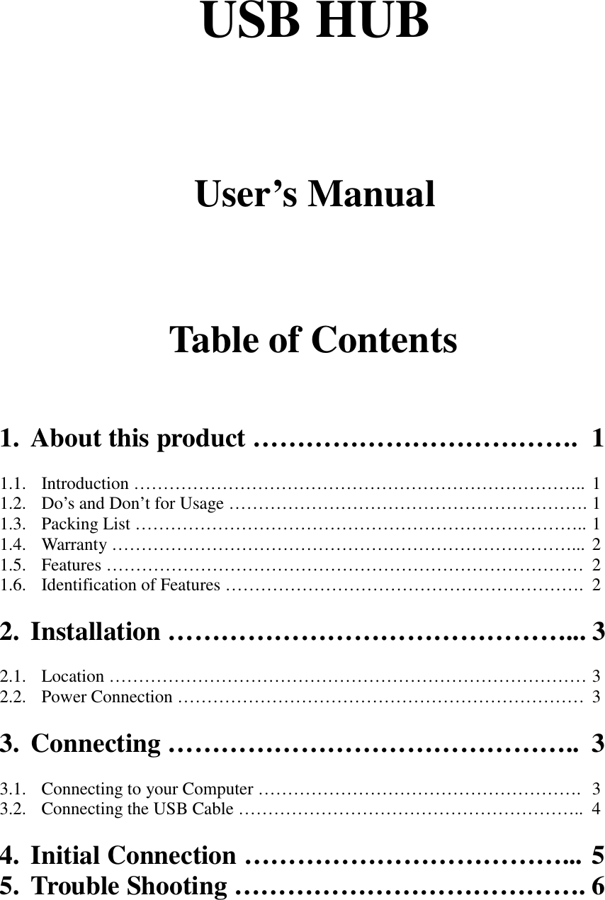 USB HUBUser&rsquo;s ManualTable of Contents1. About this product &hellip;&hellip;&hellip;&hellip;&hellip;&hellip;&hellip;&hellip;&hellip;&hellip;&hellip;&hellip;. 11.1. Introduction &hellip;&hellip;&hellip;&hellip;&hellip;&hellip;&hellip;&hellip;&hellip;&hellip;&hellip;&hellip;&hellip;&hellip;&hellip;&hellip;&hellip;&hellip;&hellip;&hellip;&hellip;&hellip;&hellip;&hellip;&hellip;.. 11.2. Do&rsquo;s and Don&rsquo;t for Usage &hellip;&hellip;&hellip;&hellip;&hellip;&hellip;&hellip;&hellip;&hellip;&hellip;&hellip;&hellip;&hellip;&hellip;&hellip;&hellip;&hellip;&hellip;&hellip;&hellip;. 11.3. Packing List &hellip;&hellip;&hellip;&hellip;&hellip;&hellip;&hellip;&hellip;&hellip;&hellip;&hellip;&hellip;&hellip;&hellip;&hellip;&hellip;&hellip;&hellip;&hellip;&hellip;&hellip;&hellip;&hellip;&hellip;&hellip;.. 11.4. Warranty &hellip;&hellip;&hellip;&hellip;&hellip;&hellip;&hellip;&hellip;&hellip;&hellip;&hellip;&hellip;&hellip;&hellip;&hellip;&hellip;&hellip;&hellip;&hellip;&hellip;&hellip;&hellip;&hellip;&hellip;&hellip;&hellip;... 21.5. Features &hellip;&hellip;&hellip;&hellip;&hellip;&hellip;&hellip;&hellip;&hellip;&hellip;&hellip;&hellip;&hellip;&hellip;&hellip;&hellip;&hellip;&hellip;&hellip;&hellip;&hellip;&hellip;&hellip;&hellip;&hellip;&hellip;&hellip; 21.6. Identification of Features &hellip;&hellip;&hellip;&hellip;&hellip;&hellip;&hellip;&hellip;&hellip;&hellip;&hellip;&hellip;&hellip;&hellip;&hellip;&hellip;&hellip;&hellip;&hellip;&hellip;. 22. Installation &hellip;&hellip;&hellip;&hellip;&hellip;&hellip;&hellip;&hellip;&hellip;&hellip;&hellip;&hellip;&hellip;&hellip;&hellip;... 32.1. Location &hellip;&hellip;&hellip;&hellip;&hellip;&hellip;&hellip;&hellip;&hellip;&hellip;&hellip;&hellip;&hellip;&hellip;&hellip;&hellip;&hellip;&hellip;&hellip;&hellip;&hellip;&hellip;&hellip;&hellip;&hellip;&hellip;&hellip; 32.2. Power Connection &hellip;&hellip;&hellip;&hellip;&hellip;&hellip;&hellip;&hellip;&hellip;&hellip;&hellip;&hellip;&hellip;&hellip;&hellip;&hellip;&hellip;&hellip;&hellip;&hellip;&hellip;&hellip;&hellip; 33. Connecting &hellip;&hellip;&hellip;&hellip;&hellip;&hellip;&hellip;&hellip;&hellip;&hellip;&hellip;&hellip;&hellip;&hellip;&hellip;.. 33.1. Connecting to your Computer &hellip;&hellip;&hellip;&hellip;&hellip;&hellip;&hellip;&hellip;&hellip;&hellip;&hellip;&hellip;&hellip;&hellip;&hellip;&hellip;&hellip;&hellip;. 33.2. Connecting the USB Cable &hellip;&hellip;&hellip;&hellip;&hellip;&hellip;&hellip;&hellip;&hellip;&hellip;&hellip;&hellip;&hellip;&hellip;&hellip;&hellip;&hellip;&hellip;&hellip;.. 44. Initial Connection &hellip;&hellip;&hellip;&hellip;&hellip;&hellip;&hellip;&hellip;&hellip;&hellip;&hellip;&hellip;... 55. Trouble Shooting &hellip;&hellip;&hellip;&hellip;&hellip;&hellip;&hellip;&hellip;&hellip;&hellip;&hellip;&hellip;&hellip;. 6