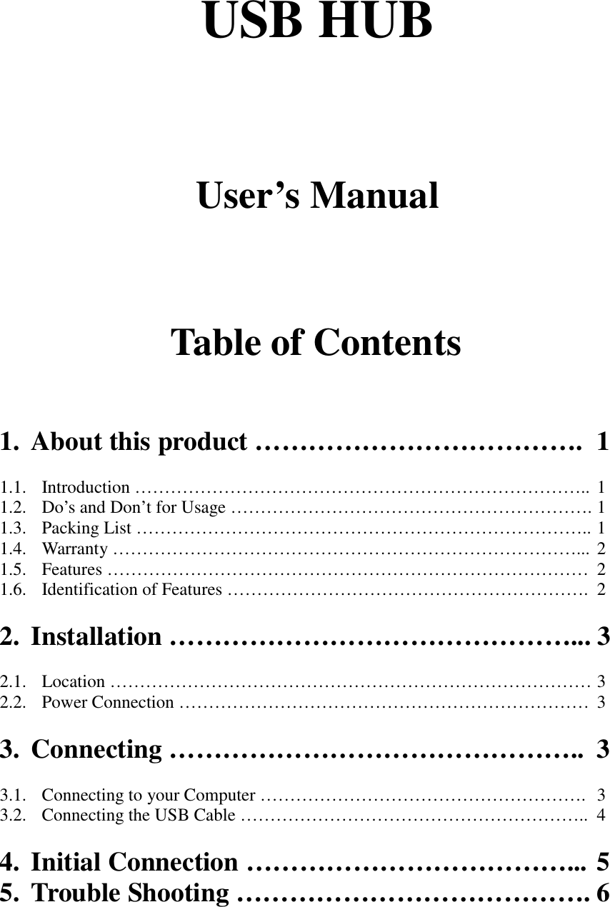 USB HUBUser’s ManualTable of Contents1. About this product ………………………………. 11.1. Introduction ………………………………………………………………….. 11.2. Do’s and Don’t for Usage ……………………………………………………. 11.3. Packing List ………………………………………………………………….. 11.4. Warranty ……………………………………………………………………... 21.5. Features ……………………………………………………………………… 21.6. Identification of Features ……………………………………………………. 22. Installation ………………………………………... 32.1. Location ……………………………………………………………………… 32.2. Power Connection …………………………………………………………… 33. Connecting ……………………………………….. 33.1. Connecting to your Computer ………………………………………………. 33.2. Connecting the USB Cable ………………………………………………….. 44. Initial Connection ………………………………... 55. Trouble Shooting …………………………………. 6