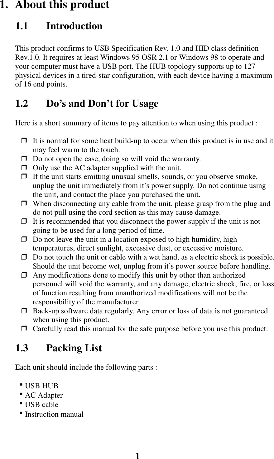 11.  About this product1.1 IntroductionThis product confirms to USB Specification Rev. 1.0 and HID class definitionRev.1.0. It requires at least Windows 95 OSR 2.1 or Windows 98 to operate andyour computer must have a USB port. The HUB topology supports up to 127physical devices in a tired-star configuration, with each device having a maximumof 16 end points.1.2 Do&rsquo;s and Don&rsquo;t for UsageHere is a short summary of items to pay attention to when using this product :❒ It is normal for some heat build-up to occur when this product is in use and itmay feel warm to the touch.❒ Do not open the case, doing so will void the warranty.❒ Only use the AC adapter supplied with the unit.❒ If the unit starts emitting unusual smells, sounds, or you observe smoke,unplug the unit immediately from it&rsquo;s power supply. Do not continue usingthe unit, and contact the place you purchased the unit.❒ When disconnecting any cable from the unit, please grasp from the plug anddo not pull using the cord section as this may cause damage.❒ It is recommended that you disconnect the power supply if the unit is notgoing to be used for a long period of time.❒ Do not leave the unit in a location exposed to high humidity, hightemperatures, direct sunlight, excessive dust, or excessive moisture.❒ Do not touch the unit or cable with a wet hand, as a electric shock is possible.Should the unit become wet, unplug from it&rsquo;s power source before handling.❒ Any modifications done to modify this unit by other than authorizedpersonnel will void the warranty, and any damage, electric shock, fire, or lossof function resulting from unauthorized modifications will not be theresponsibility of the manufacturer.❒ Back-up software data regularly. Any error or loss of data is not guaranteedwhen using this product.❒ Carefully read this manual for the safe purpose before you use this product.1.3 Packing ListEach unit should include the following parts : !USB HUB !AC Adapter !USB cable !Instruction manual