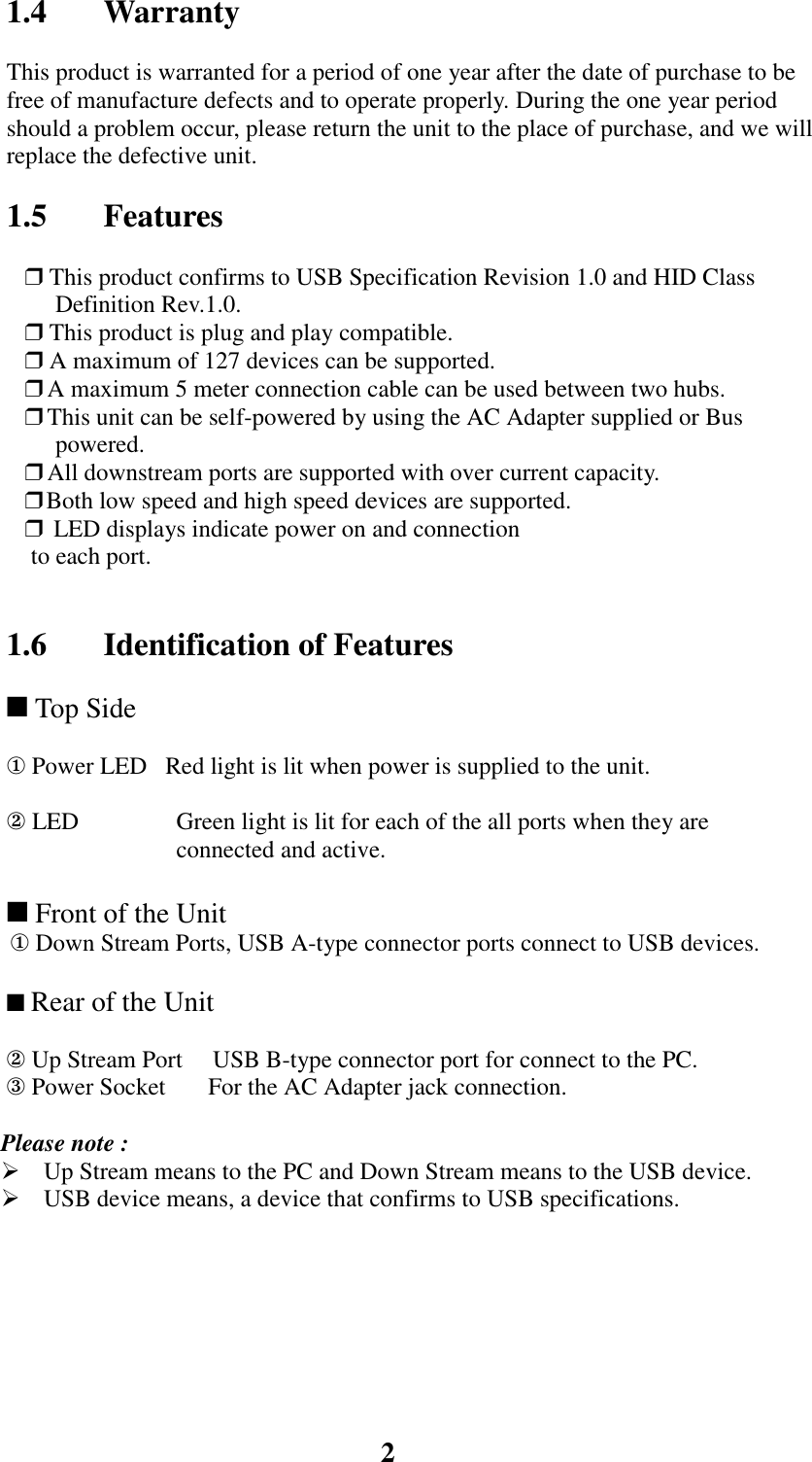 21.4 WarrantyThis product is warranted for a period of one year after the date of purchase to befree of manufacture defects and to operate properly. During the one year periodshould a problem occur, please return the unit to the place of purchase, and we willreplace the defective unit.1.5 Features❒ This product confirms to USB Specification Revision 1.0 and HID ClassDefinition Rev.1.0.❒ This product is plug and play compatible.❒ A maximum of 127 devices can be supported.❒  A maximum 5 meter connection cable can be used between two hubs.❒  This unit can be self-powered by using the AC Adapter supplied or Buspowered.❒  All downstream ports are supported with over current capacity.❒      Both low speed and high speed devices are supported.❒ LED displays indicate power on and connection to each port.1.6 Identification of Features ■ Top Side① Power LED   Red light is lit when power is supplied to the unit.② LED  Green light is lit for each of the all ports when they areconnected and active.■ Front of the Unit① Down Stream Ports, USB A-type connector ports connect to USB devices. ■ Rear of the Unit② Up Stream Port     USB B-type connector port for connect to the PC.③ Power Socket       For the AC Adapter jack connection.Please note :! Up Stream means to the PC and Down Stream means to the USB device.! USB device means, a device that confirms to USB specifications.