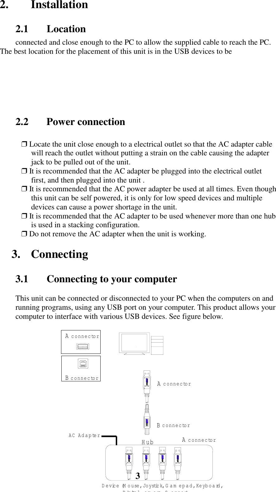 32. Installation2.1 Locationconnected and close enough to the PC to allow the supplied cable to reach the PC.The best location for the placement of this unit is in the USB devices to be2.2 Power connection❒ Locate the unit close enough to a electrical outlet so that the AC adapter cablewill reach the outlet without putting a strain on the cable causing the adapterjack to be pulled out of the unit.❒ It is recommended that the AC adapter be plugged into the electrical outletfirst, and then plugged into the unit .❒ It is recommended that the AC power adapter be used at all times. Even thoughthis unit can be self powered, it is only for low speed devices and multipledevices can cause a power shortage in the unit.❒ It is recommended that the AC adapter to be used whenever more than one hubis used in a stacking configuration.❒ Do not remove the AC adapter when the unit is working.3. Connecting3.1 Connecting to your computerThis unit can be connected or disconnected to your PC when the computers on andrunning programs, using any USB port on your computer. This product allows yourcomputer to interface with various USB devices. See figure below.A c o n n e c to rB c o n n e c to rA c o n n e c to rB c o n n e c to rHub A c o n n e c to rDevic e  (M o u s e , J o y s tick, G am epad, Keyboard, Digita l a m e ra S a n n e r)AC  Adapter