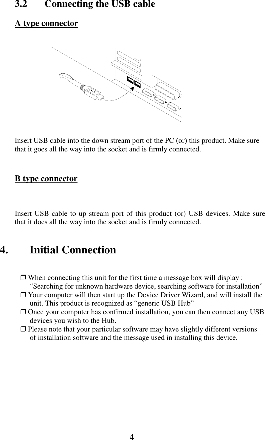 43.2  Connecting the USB cableA type connectorInsert USB cable into the down stream port of the PC (or) this product. Make surethat it goes all the way into the socket and is firmly connected.B type connectorInsert USB cable to up stream port of this product (or) USB devices. Make surethat it does all the way into the socket and is firmly connected.4. Initial Connection❒ When connecting this unit for the first time a message box will display :&ldquo;Searching for unknown hardware device, searching software for installation&rdquo;❒ Your computer will then start up the Device Driver Wizard, and will install theunit. This product is recognized as &ldquo;generic USB Hub&rdquo;❒ Once your computer has confirmed installation, you can then connect any USBdevices you wish to the Hub.❒ Please note that your particular software may have slightly different versionsof installation software and the message used in installing this device.