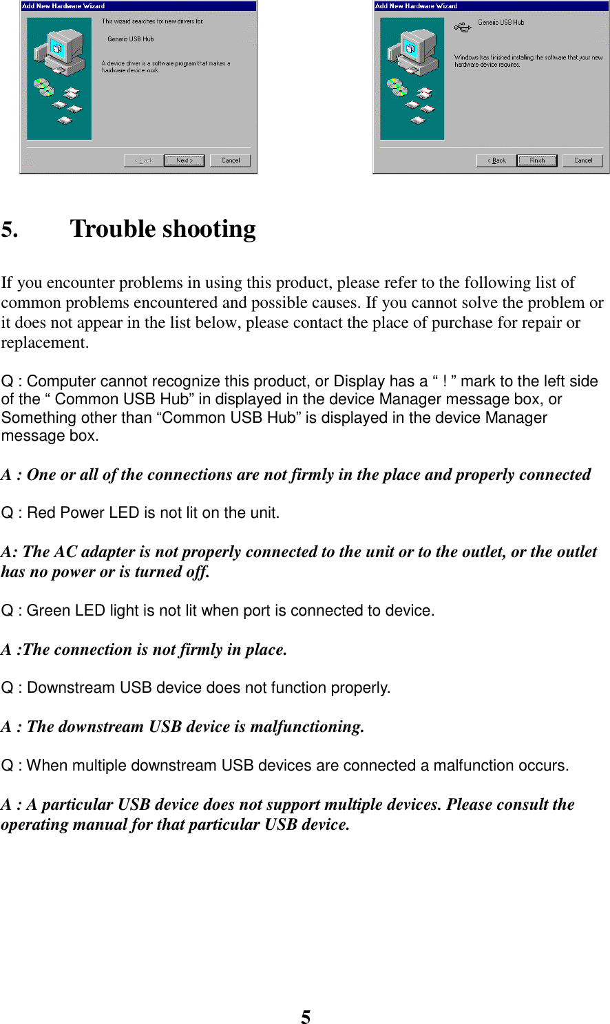 55. Trouble shootingIf you encounter problems in using this product, please refer to the following list ofcommon problems encountered and possible causes. If you cannot solve the problem orit does not appear in the list below, please contact the place of purchase for repair orreplacement.           Q : Computer cannot recognize this product, or Display has a &ldquo; ! &rdquo; mark to the left sideof the &ldquo; Common USB Hub&rdquo; in displayed in the device Manager message box, orSomething other than &ldquo;Common USB Hub&rdquo; is displayed in the device Managermessage box.A : One or all of the connections are not firmly in the place and properly connectedQ : Red Power LED is not lit on the unit.A: The AC adapter is not properly connected to the unit or to the outlet, or the outlethas no power or is turned off.Q : Green LED light is not lit when port is connected to device.A :The connection is not firmly in place.Q : Downstream USB device does not function properly.A : The downstream USB device is malfunctioning.Q : When multiple downstream USB devices are connected a malfunction occurs.A : A particular USB device does not support multiple devices. Please consult theoperating manual for that particular USB device.