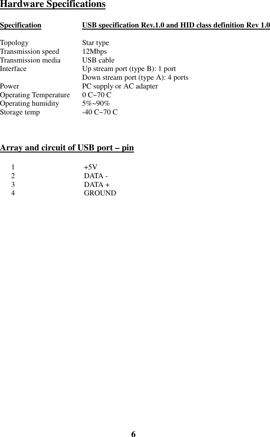 6Hardware SpecificationsSpecification USB specification Rev.1.0 and HID class definition Rev 1.0TopologyTransmission speed Star type12MbpsTransmission media USB cableInterface Up stream port (type B): 1 portDown stream port (type A): 4 portsPower PC supply or AC adapterOperating Temperature 0 C~70 COperating humidity 5%~90%Storage temp -40 C~70 CArray and circuit of USB port &ndash; pin      1  +5V      2  DATA -      3  DATA +      4  GROUND