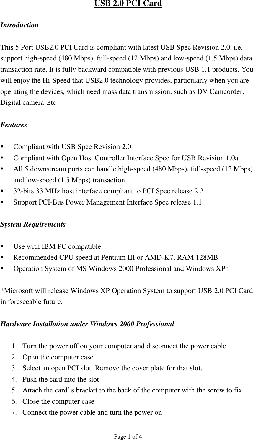 Page 1 of 4 USB 2.0 PCI Card  Introduction  This 5 Port USB2.0 PCI Card is compliant with latest USB Spec Revision 2.0, i.e. support high-speed (480 Mbps), full-speed (12 Mbps) and low-speed (1.5 Mbps) data transaction rate. It is fully backward compatible with previous USB 1.1 products. You will enjoy the Hi-Speed that USB2.0 technology provides, particularly when you are operating the devices, which need mass data transmission, such as DV Camcorder, Digital camera&hellip;etc  Features  &Yuml; Compliant with USB Spec Revision 2.0 &Yuml; Compliant with Open Host Controller Interface Spec for USB Revision 1.0a &Yuml; All 5 downstream ports can handle high-speed (480 Mbps), full-speed (12 Mbps) and low-speed (1.5 Mbps) transaction   &Yuml; 32-bits 33 MHz host interface compliant to PCI Spec release 2.2 &Yuml; Support PCI-Bus Power Management Interface Spec release 1.1  System Requirements  &Yuml; Use with IBM PC compatible &Yuml; Recommended CPU speed at Pentium III or AMD-K7, RAM 128MB &Yuml; Operation System of MS Windows 2000 Professional and Windows XP*  *Microsoft will release Windows XP Operation System to support USB 2.0 PCI Card in foreseeable future.    Hardware Installation under Windows 2000 Professional  1.  Turn the power off on your computer and disconnect the power cable 2.  Open the computer case   3.  Select an open PCI slot. Remove the cover plate for that slot. 4.  Push the card into the slot 5.  Attach the card&rsquo;s bracket to the back of the computer with the screw to fix 6.  Close the computer case 7.  Connect the power cable and turn the power on 