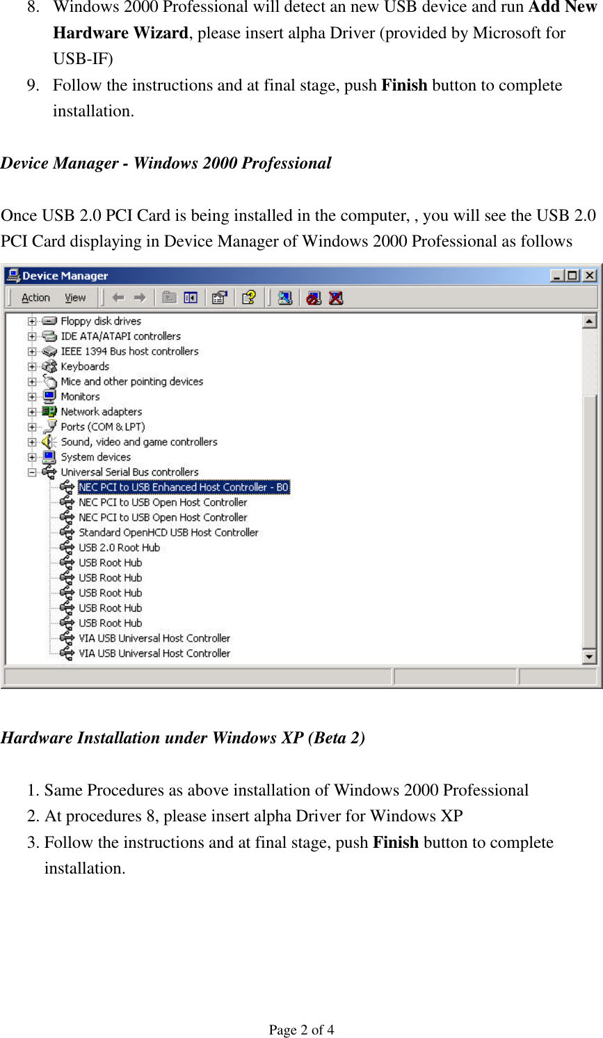 Page 2 of 4 8.  Windows 2000 Professional will detect an new USB device and run Add New Hardware Wizard, please insert alpha Driver (provided by Microsoft for USB-IF) 9.  Follow the instructions and at final stage, push Finish button to complete installation.  Device Manager - Windows 2000 Professional    Once USB 2.0 PCI Card is being installed in the computer, , you will see the USB 2.0 PCI Card displaying in Device Manager of Windows 2000 Professional as follows     Hardware Installation under Windows XP (Beta 2)  1. Same Procedures as above installation of Windows 2000 Professional   2. At procedures 8, please insert alpha Driver for Windows XP 3. Follow the instructions and at final stage, push Finish button to complete installation.     