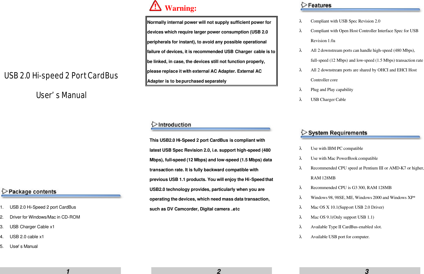                         1                                                      2                                                     3                           USB 2.0 Hi-speed 2 Port CardBus User&rsquo;s Manual          1. USB 2.0 Hi-Speed 2 port CardBus 2. Driver for Windows/Mac in CD-ROM 3. USB Charger Cable x1 4. USB 2.0 cable x1 5. User&rsquo;s Manual   Warning: Normally internal power will not supply sufficient power for devices which require larger power consumption (USB 2.0 peripherals for instant), to avoid any possible operational failure of devices, it is recommended USB Charger cable is to be linked, in case, the devices still not function properly, please replace it with external AC Adapter. External AC Adapter is to be purchased separately    This USB2.0 Hi-Speed 2 port CardBus is compliant with latest USB Spec Revision 2.0, i.e. support high-speed (480 Mbps), full-speed (12 Mbps) and low-speed (1.5 Mbps) data transaction rate. It is fully backward compatible with previous USB 1.1 products. You will enjoy the Hi-Speed that USB2.0 technology provides, particularly when you are operating the devices, which need mass data transaction, such as DV Camcorder, Digital camera &hellip;etc      &lambda; Compliant with USB Spec Revision 2.0 &lambda; Compliant with Open Host Controller Interface Spec for USB Revision 1.0a &lambda; All 2 downstream ports can handle high-speed (480 Mbps), full-speed (12 Mbps) and low-speed (1.5 Mbps) transaction rate &lambda; All 2 downstream ports are shared by OHCI and EHCI Host Controller core   &lambda; Plug and Play capability &lambda; USB Charger Cable    &lambda; Use with IBM PC compatible &lambda; Use with Mac PowerBook compatible &lambda; Recommended CPU speed at Pentium III or AMD-K7 or higher, RAM 128MB &lambda; Recommended CPU is G3 300, RAM 128MB &lambda; Windows 98, 98SE, ME, Windows 2000 and Windows XP* &lambda; Mac OS X 10.1(Support USB 2.0 Driver) &lambda; Mac OS 9.1(Only support USB 1.1) &lambda; Available Type II CardBus-enabled slot. &lambda; Available USB port for computer.   