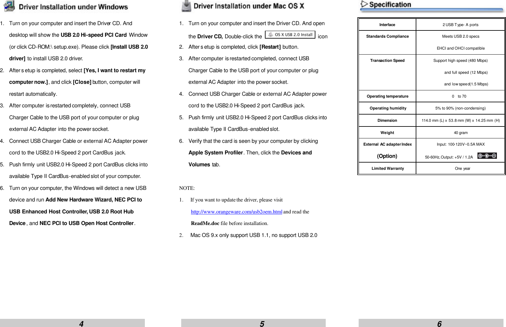                        4                                                      5                                                     6                     1. Turn on your computer and insert the Driver CD. And desktop will show the USB 2.0 Hi-speed PCI Card Window (or click CD-ROM:\ setup.exe). Please click [Install USB 2.0 driver] to install USB 2.0 driver. 2. After s etup is completed, select [Yes, I want to restart my computer now.], and click [Close] button, computer will restart automatically. 3. After computer is restarted completely, connect USB Charger Cable to the USB port of your computer or plug external AC Adapter into the power socket. 4. Connect USB Charger Cable or external AC Adapter power cord to the USB2.0 Hi-Speed 2 port CardBus jack. 5. Push firmly unit USB2.0 Hi-Speed 2 port CardBus clicks into available Type II CardBus-enabled slot of your computer. 6. Turn on your computer, the Windows will detect a new USB device and run Add New Hardware Wizard, NEC PCI to USB Enhanced Host Controller, USB 2.0 Root Hub Device , and NEC PCI to USB Open Host Controller.         1. Turn on your computer and insert the Driver CD. And open the Driver CD, Double-click the   icon 2. After s etup is completed, click [Restart] button. 3. After computer is restarted completed, connect USB Charger Cable to the USB port of your computer or plug external AC Adapter into the power socket. 4. Connect USB Charger Cable or external AC Adapter power cord to the USB2.0 Hi-Speed 2 port CardBus jack. 5. Push firmly unit USB2.0 Hi-Speed 2 port CardBus clicks into available Type II CardBus-enabled slot. 6. Verify that the card is seen by your computer by clicking Apple System Profiler. Then, click the Devices and Volumes tab.  NOTE:   1. If you want to update the driver, please visit http://www.orangeware.com/usb2oem.html and read the ReadMe.doc file before installation. 2. Mac OS 9.x only support USB 1.1, no support USB 2.0        Interface 2 USB Type- A ports Standards Compliance Meets USB 2.0 specs EHCI and OHCI compatible Transaction Speed Support high speed (480 Mbps)       and full speed (12 Mbps)       and low speed(1.5 Mbps) Operating temperature 0 to 70 Operating humidity 5% to 90% (non-condensing) Dimension 114.0 mm (L) x 53.8 mm (W) x 14.25 mm (H) Weight 40 gram External AC adapter Index (Option) Input: 100-120V~0.5A MAX 50-60Hz,Output: +5V / 1.2A     Limited Warranty One year             