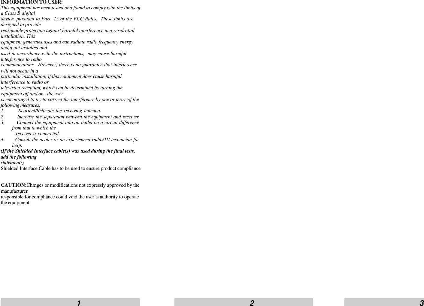                         1                                                      2                                                     3                     INFORMATION TO USER: This equipment has been tested and found to comply with the limits of a Class B digital device, pursuant to Part  15 of the FCC Rules.  These limits are designed to provide reasonable protection against harmful interference in a residential installation. This equipment generates,uses and can radiate radio frequency energy and,if not installed and   used in accordance with the instructions,  may cause harmful interference to radio  communications.  However, there is no guarantee that interference will not occur in a   particular installation; if this equipment does cause harmful interference to radio or television reception, which can be determined by turning the equipment off and on , the user is encouraged to try to correct the interference by one or more of the following measures:  1.    Reorient/Relocate the receiving antenna. 2.    Increase the separation between the equipment and receiver.  3.    Connect the equipment into an outlet on a circuit difference from that to which the   receiver is connected. 4.   Consult the dealer or an experienced radio/TV technician for help. (If the Shielded Interface cable(s) was used during the final tests, add the following   statement:) Shielded Interface Cable has to be used to ensure product compliance  CAUTION:Changes or modifications not expressly approved by the manufacturer   responsible for compliance could void the user&rsquo;s authority to operate the equipment    
