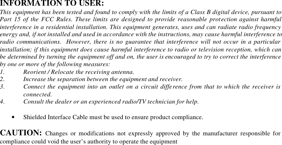 INFORMATION TO USER: This equipment has been tested and found to comply with the limits of a Class B digital device, pursuant to Part 15 of the FCC Rules. These limits are designed to provide reasonable protection against harmful interference in a residential installation. This equipment generates, uses and can radiate radio frequency energy and, if not installed and used in accordance with the instructions, may cause harmful interference to radio communications.  However, there is no guarantee that interference will not occur in a particular installation; if this equipment does cause harmful interference to radio or television reception, which can be determined by turning the equipment off and on, the user is encouraged to try to correct the interference by one or more of the following measures: 1. Reorient / Relocate the receiving antenna. 2. Increase the separation between the equipment and receiver. 3. Connect the equipment into an outlet on a circuit difference from that to which the receiver is connected. 4. Consult the dealer or an experienced radio/TV technician for help.  &bull; Shielded Interface Cable must be used to ensure product compliance.  CAUTION: Changes or modifications not expressly approved by the manufacturer responsible for compliance could void the user&rsquo;s authority to operate the equipment  