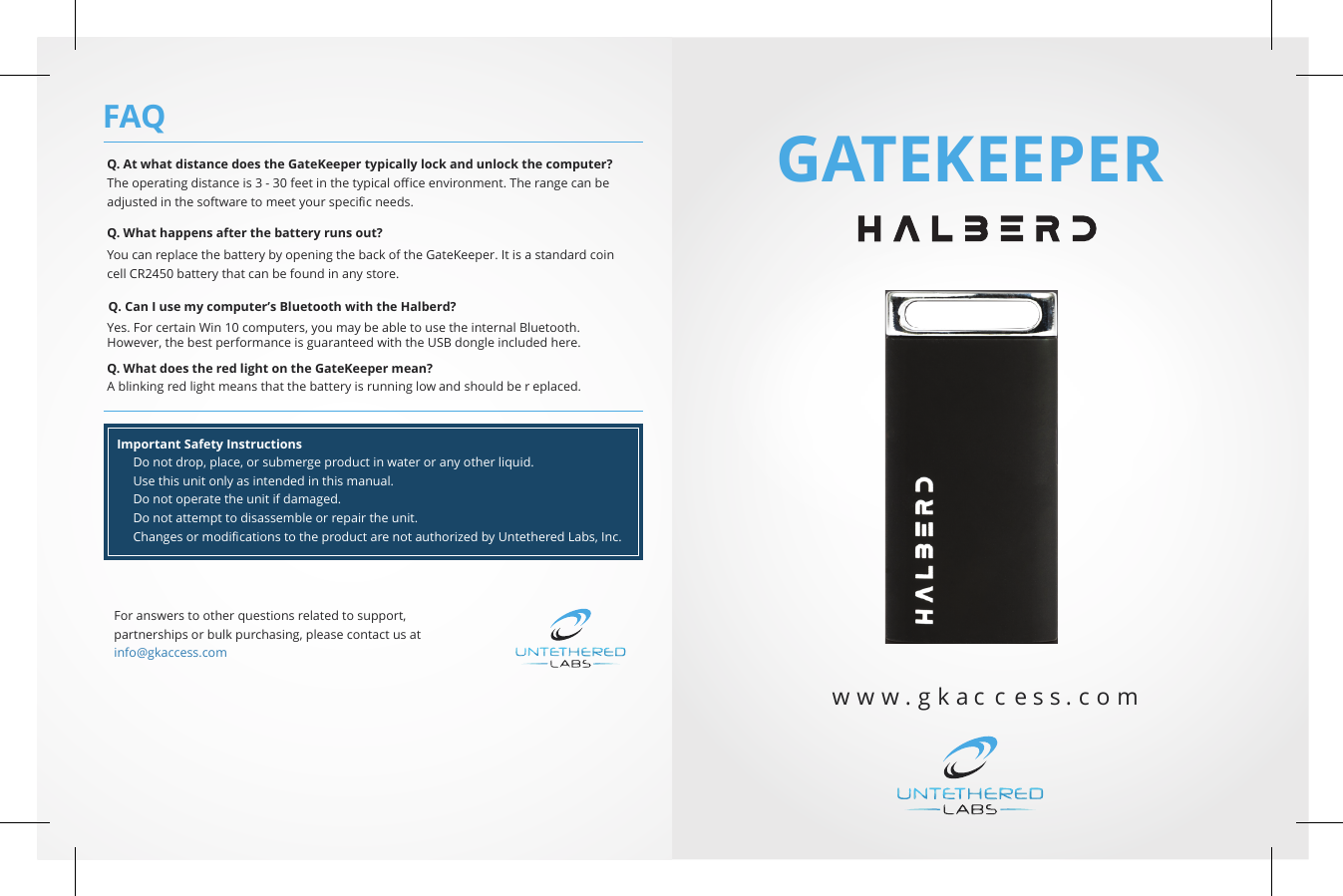GATEKEEPERw w w . g k a c c e s s   .   c   o   mQ. At what distance does the GateKeeper typically lock and unlock the computer? The operating distance is 3 - 30 feet in the typical oﬃce environment. The range can beadjusted in the software to meet your speciﬁc needs. Q. What happens after the battery runs out? You can replace the battery by opening the back of the GateKeeper. It is a standard coincell CR2450 battery that can be found in any store. Q. Can I use my computer’s Bluetooth with the Halberd? Yes. For certain Win 10 computers, you may be able to use the internal Bluetooth.However, the best performance is guaranteed with the USB dongle included here.Q. What does the red light on the GateKeeper mean? A blinking red light means that the battery is running low and should be r eplaced. Important Safety Instructions      Do not drop, place, or submerge product in water or any other liquid.      Use this unit only as intended in this manual.      Do not operate the unit if damaged.      Do not attempt to disassemble or repair the unit.      Changes or modiﬁcations to the product are not authorized by Untethered Labs, Inc. FAQFor answers to other questions related to support,partnerships or bulk purchasing, please contact us atinfo@gkaccess.com