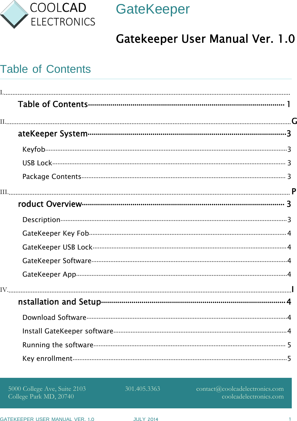 GATEKEEPER USER MANUAL VER.1.0 JULY 2014 1GateKeeperGatekeeper User Manual Ver. 1.0Table of ContentsI........................................................................................................................................................................Table of Contents................................................................................................. 1II.......................................................................................................................................................................GateKeeper System..................................................................................................3Keyfob.............................................................................................................................................3USB Lock........................................................................................................................................ 3Package Contents....................................................................................................................... 3III..................................................................................................................................................................... Product Overview.................................................................................................... 3Description....................................................................................................................................3GateKeeper Key Fob...................................................................................................................4GateKeeper USB Lock.................................................................................................................4GateKeeper Software..................................................................................................................4GateKeeper App...........................................................................................................................4IV......................................................................................................................................................................Installation and Setup...........................................................................................4Download Software.....................................................................................................................4Install GateKeeper software.....................................................................................................4Running the software................................................................................................................ 5Key enrollment.............................................................................................................................55000 College Ave, Suite 2103College Park MD, 20740301.405.3363 contact@coolcadelectronics.comcoolcadelectronics.com