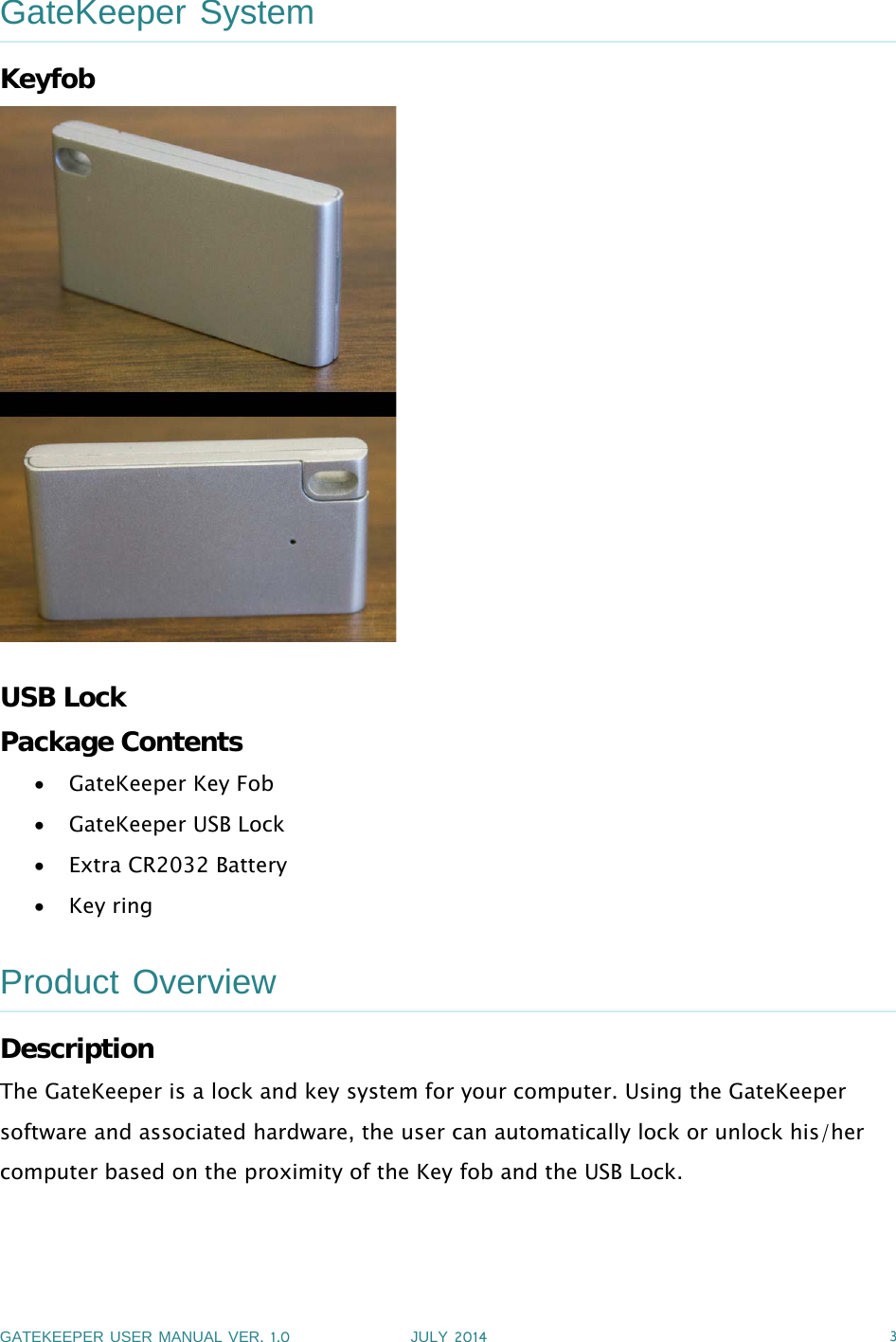 GATEKEEPER USER MANUAL VER.1.0 JULY 2014 3GateKeeper SystemKeyfobUSB LockPackage ContentsGateKeeper Key FobGateKeeper USB LockExtra CR2032 BatteryKey ringProduct OverviewDescriptionThe GateKeeper is a lock and key system for your computer. Using the GateKeepersoftware and associated hardware, the user can automatically lock or unlock his/hercomputer based on the proximity of the Key fob and the USB Lock.