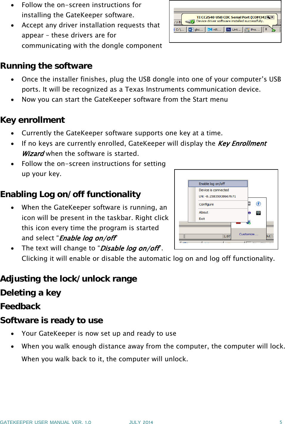 GATEKEEPER USER MANUAL VER.1.0 JULY 2014 5Follow the on-screen instructions forinstalling the GateKeeper software.Accept any driver installation requests thatappear – these drivers are forcommunicating with the dongle componentRunning the softwareOnce the installer finishes, plug the USB dongle into one of your computer’s USBports. It will be recognized as a Texas Instruments communication device.Now you can start the GateKeeper software from the Start menuKey enrollmentCurrently the GateKeeper software supports one key at a time.If no keys are currently enrolled, GateKeeper will display theKey EnrollmentWizardwhen the software is started.Follow the on-screen instructions for settingup your key.Enabling Log on/off functionalityWhen the GateKeeper software is running, anicon will be present in the taskbar. Right clickthis icon every time the program is startedand select “Enable log on/off”Thetextwillchangeto“Disable log on/off”.Clicking it will enable or disable the automatic log on and log off functionality.Adjusting the lock/unlock rangeDeleting a keyFeedbackSoftware is ready to useYour GateKeeper is now set up and ready to useWhen you walk enough distance away from the computer, the computer will lock.When you walk back to it, the computer will unlock.