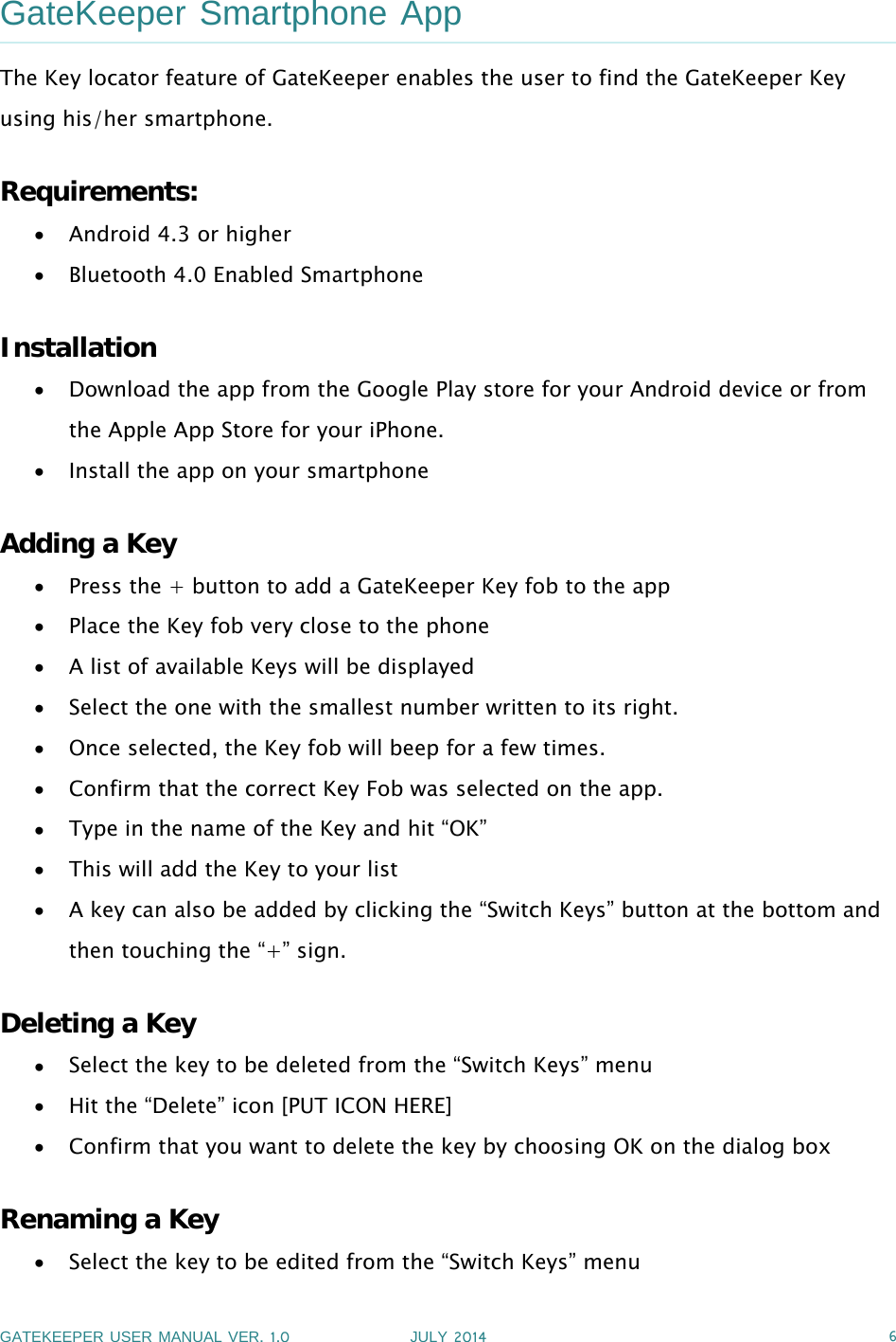 GATEKEEPER USER MANUAL VER.1.0 JULY 2014 6GateKeeper Smartphone AppThe Key locator feature of GateKeeper enables the user to find the GateKeeper Keyusing his/her smartphone.Requirements:Android 4.3 or higherBluetooth 4.0 Enabled SmartphoneInstallationDownload the app from the Google Play store for your Android device or fromthe Apple App Store for your iPhone.Install the app on your smartphoneAdding a KeyPress the + button to add a GateKeeper Key fob to the appPlace the Key fob very close to the phoneA list of available Keys will be displayedSelect the one with the smallest number written to its right.Once selected, the Key fob will beep for a few times.Confirm that the correct Key Fob was selected on the app.Type in the name of the Key and hit “OK”This will add the Key to your listA key can also be added by clicking the “Switch Keys” button at the bottom andthen touching the “+” sign.Deleting a KeySelect the key to be deleted from the “Switch Keys” menuHit the “Delete” icon [PUT ICON HERE]Confirm that you want to delete the key by choosing OK on the dialog boxRenaming a KeySelect the key to be edited from the “Switch Keys” menu